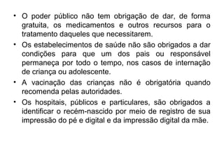• O poder público não tem obrigação de dar, de forma
gratuita, os medicamentos e outros recursos para o
tratamento daqueles que necessitarem.
• Os estabelecimentos de saúde não são obrigados a dar
condições para que um dos pais ou responsável
permaneça por todo o tempo, nos casos de internação
de criança ou adolescente.
• A vacinação das crianças não é obrigatória quando
recomenda pelas autoridades.
• Os hospitais, públicos e particulares, são obrigados a
identificar o recém-nascido por meio de registro de sua
impressão do pé e digital e da impressão digital da mãe.
 