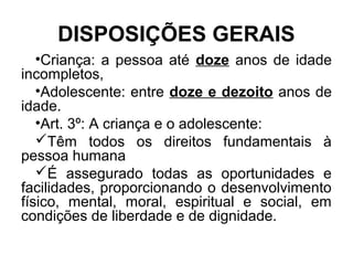 DISPOSIÇÕES GERAIS
•Criança: a pessoa até doze anos de idade
incompletos,
•Adolescente: entre doze e dezoito anos de
idade.
•Art. 3º: A criança e o adolescente:
Têm todos os direitos fundamentais à
pessoa humana
É assegurado todas as oportunidades e
facilidades, proporcionando o desenvolvimento
físico, mental, moral, espiritual e social, em
condições de liberdade e de dignidade.
 