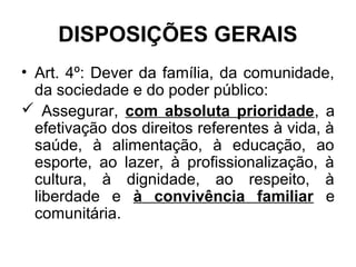 DISPOSIÇÕES GERAIS
• Art. 4º: Dever da família, da comunidade,
da sociedade e do poder público:
 Assegurar, com absoluta prioridade, a
efetivação dos direitos referentes à vida, à
saúde, à alimentação, à educação, ao
esporte, ao lazer, à profissionalização, à
cultura, à dignidade, ao respeito, à
liberdade e à convivência familiar e
comunitária.
 