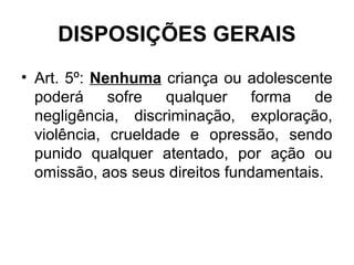 DISPOSIÇÕES GERAIS
• Art. 5º: Nenhuma criança ou adolescente
poderá sofre qualquer forma de
negligência, discriminação, exploração,
violência, crueldade e opressão, sendo
punido qualquer atentado, por ação ou
omissão, aos seus direitos fundamentais.
 