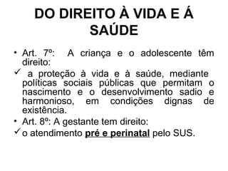 DO DIREITO À VIDA E Á
SAÚDE
• Art. 7º: A criança e o adolescente têm
direito:
 a proteção à vida e à saúde, mediante
políticas sociais públicas que permitam o
nascimento e o desenvolvimento sadio e
harmonioso, em condições dignas de
existência.
• Art. 8º: A gestante tem direito:
o atendimento pré e perinatal pelo SUS.
 
