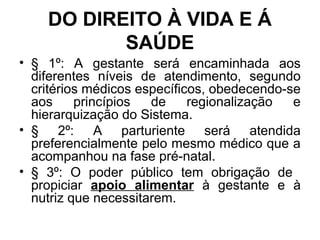 DO DIREITO À VIDA E Á
SAÚDE
• § 1º: A gestante será encaminhada aos
diferentes níveis de atendimento, segundo
critérios médicos específicos, obedecendo-se
aos princípios de regionalização e
hierarquização do Sistema.
• § 2º: A parturiente será atendida
preferencialmente pelo mesmo médico que a
acompanhou na fase pré-natal.
• § 3º: O poder público tem obrigação de
propiciar apoio alimentar à gestante e à
nutriz que necessitarem.
 