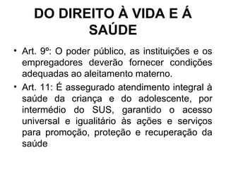 DO DIREITO À VIDA E Á
SAÚDE
• Art. 9º: O poder público, as instituições e os
empregadores deverão fornecer condições
adequadas ao aleitamento materno.
• Art. 11: É assegurado atendimento integral à
saúde da criança e do adolescente, por
intermédio do SUS, garantido o acesso
universal e igualitário às ações e serviços
para promoção, proteção e recuperação da
saúde
 