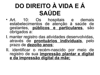 DO DIREITO À VIDA E Á
SAÚDE
• Art. 10: Os hospitais e demais
estabelecimentos de atenção à saúde de
gestantes, públicos e particulares, são
obrigados a:
I. manter registro das atividades desenvolvidas,
através de prontuários individuais, pelo
prazo de dezoito anos;
II. identificar o recém-nascido por meio de
registro de sua impressão plantar e digital
e da impressão digital da mãe;
 