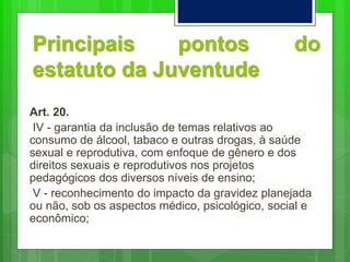Principais pontos do
estatuto da Juventude
Art. 20.
IV - garantia da inclusão de temas relativos ao
consumo de álcool, tabaco e outras drogas, à saúde
sexual e reprodutiva, com enfoque de gênero e dos
direitos sexuais e reprodutivos nos projetos
pedagógicos dos diversos níveis de ensino;
V - reconhecimento do impacto da gravidez planejada
ou não, sob os aspectos médico, psicológico, social e
econômico;
 