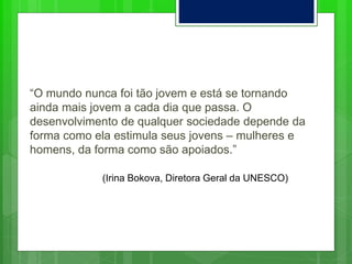 “O mundo nunca foi tão jovem e está se tornando
ainda mais jovem a cada dia que passa. O
desenvolvimento de qualquer sociedade depende da
forma como ela estimula seus jovens – mulheres e
homens, da forma como são apoiados.”
(Irina Bokova, Diretora Geral da UNESCO)
 