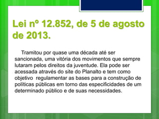 Lei nº 12.852, de 5 de agosto
de 2013.
Tramitou por quase uma década até ser
sancionada, uma vitória dos movimentos que sempre
lutaram pelos direitos da juventude. Ela pode ser
acessada através do site do Planalto e tem como
objetivo regulamentar as bases para a construção de
políticas públicas em torno das especificidades de um
determinado público e de suas necessidades.
 
