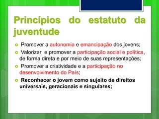 Princípios do estatuto da
juventude
 Promover a autonomia e emancipação dos jovens;
 Valorizar e promover a participação social e política,
de forma direta e por meio de suas representações;
 Promover a criatividade e a participação no
desenvolvimento do País;
 Reconhecer o jovem como sujeito de direitos
universais, geracionais e singulares;
 