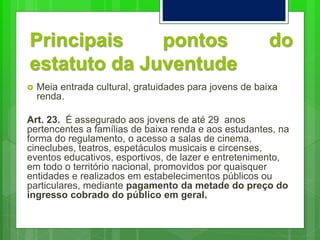 Principais pontos do
estatuto da Juventude
 Meia entrada cultural, gratuidades para jovens de baixa
renda.
Art. 23. É assegurado aos jovens de até 29 anos
pertencentes a famílias de baixa renda e aos estudantes, na
forma do regulamento, o acesso a salas de cinema,
cineclubes, teatros, espetáculos musicais e circenses,
eventos educativos, esportivos, de lazer e entretenimento,
em todo o território nacional, promovidos por quaisquer
entidades e realizados em estabelecimentos públicos ou
particulares, mediante pagamento da metade do preço do
ingresso cobrado do público em geral.
 