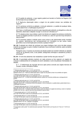 § 3º A pedido do adotante, o novo registro poderá ser lavrado no Cartório do Registro Civil
                                    37
     do Município de sua residência.
     § 4º Nenhuma observação sobre a origem do ato poderá constar nas certidões do
              38
     registro.
     § 5º A sentença conferirá ao adotado o nome do adotante e, a pedido de qualquer deles,
                                                39
     poderá determinar a modificação do prenome.
     § 6º Caso a modificação de prenome seja requerida pelo adotante, é obrigatória a oitiva do
                                                                        40
     adotando, observado o disposto nos §§ 1o e 2o do art. 28 desta Lei.
     § 7º A adoção produz seus efeitos a partir do trânsito em julgado da sentença constitutiva,
     exceto na hipótese prevista no § 6o do art. 42 desta Lei, caso em que terá força retroativa à
                   41
     data do óbito.
     § 8º O processo relativo à adoção assim como outros a ele relacionados serão mantidos
     em arquivo, admitindo-se seu armazenamento em microfilme ou por outros meios,
                                                                42
     garantida a sua conservação para consulta a qualquer tempo.
Art. 48. O adotado tem direito de conhecer sua origem biológica, bem como de obter acesso
irrestrito ao processo no qual a medida foi aplicada e seus eventuais incidentes, após completar
                   43
18 (dezoito) anos.
     Parágrafo único. O acesso ao processo de adoção poderá ser também deferido ao adotado
     menor de 18 (dezoito) anos, a seu pedido, assegurada orientação e assistência jurídica e
                 44
     psicológica.
                                                                                                        45
Art. 49 - A morte dos adotantes não restabelece o poder familiar dos pais naturais.
Art. 50 - A autoridade judiciária manterá, em cada comarca ou foro regional, um registro de
crianças e adolescentes em condições de serem adotados e outro de pessoas interessadas na
adoção.
     § 1° - O deferimento da inscrição dar-se-á após prévia consulta aos órgãos técnicos do
     Juizado, ouvido o Ministério Público.

37
  Redação dada pela pela Lei nº 12.010, de 29.07.09
Para viger 90 dias após a data da sua publicação no D.O.U. de 04.08.09
Redação anterior: § 3° - Nenhuma observação sobre a origem do ato poderá constar nas certidões do registro.
38
   Redação dada pela pela Lei nº 12.010, de 29.07.09
Para viger 90 dias após a data da sua publicação no D.O.U. de 04.08.09
Redação anterior: § 4° - A critério da autoridade judiciária, poderá ser fornecida certidão para a salvaguarda de
direitos.
39
  Redação dada pela pela Lei nº 12.010, de 29.07.09
Para viger 90 dias após a data da sua publicação no D.O.U. de 04.08.09
Redação anterior: § 5° - A sentença conferirá ao adotado o nome do adotante e a pedido deste, poderá determinar a
modificação do prenome.
40
  Redação dada pela pela Lei nº 12.010, de 29.07.09
Para viger 90 dias após a data da sua publicação no D.O.U. de 04.08.09
Redação anterior: § 6° - A adoção produz seus efeitos a partir do trânsito em julgado da sentença, exceto na hipótese
prevista no art. 42, § 5° caso em que terá força retroativa à data de óbito.
                         ,
41
  Acrescentado pela Lei nº 12.010, de 29.07.09
Para viger 90 dias após a data da sua publicação no D.O.U. de 04.08.09
42
  Acrescentado pela Lei nº 12.010, de 29.07.09
Para viger 90 dias após a data da sua publicação no D.O.U. de 04.08.09
43
  Redação dada pela pela Lei nº 12.010, de 29.07.09
Para viger 90 dias após a data da sua publicação no D.O.U. de 04.08.09
Redação anterior: Art. 48 - A adoção é irrevogável.
44
  Acrescentado pela Lei nº 12.010, de 29.07.09
Para viger 90 dias após a data da sua publicação no D.O.U. de 04.08.09
45
  A expressão “pátrio poder” foi substituída pela expressão “Poder familiar” por força do art. 3º da Lei n° 12.010, de
29.07.09
 