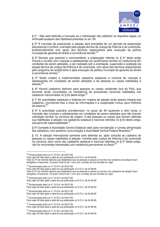 § 2° - Não será deferida a inscrição se o interessado não satisfizer os requisitos legais, ou
     verificada qualquer das hipóteses previstas no art. 29.
     § 3º A inscrição de postulantes à adoção será precedida de um período de preparação
     psicossocial e jurídica, orientado pela equipe técnica da Justiça da Infância e da Juventude,
     preferencialmente com apoio dos técnicos responsáveis pela execução da política
                                                             46
     municipal de garantia do direito à convivência familiar.
     § 4º Sempre que possível e recomendável, a preparação referida no § 3º deste artigo
     incluirá o contato com crianças e adolescentes em acolhimento familiar ou institucional em
     condições de serem adotados, a ser realizado sob a orientação, supervisão e avaliação da
     equipe técnica da Justiça da Infância e da Juventude, com apoio dos técnicos responsáveis
     pelo programa de acolhimento e pela execução da política municipal de garantia do direito
                            47
     à convivência familiar.
     § 5º Serão criados e implementados cadastros estaduais e nacional de crianças e
     adolescentes em condições de serem adotados e de pessoas ou casais habilitados à
            48
     adoção.
     § 6º Haverá cadastros distintos para pessoas ou casais residentes fora do País, que
     somente serão consultados na inexistência de postulantes nacionais habilitados nos
                                                49
     cadastros mencionados no § 5o deste artigo.
     § 7º As autoridades estaduais e federais em matéria de adoção terão acesso integral aos
     cadastros, incumbindo-lhes a troca de informações e a cooperação mútua, para melhoria
                 50
     do sistema.
     § 8º A autoridade judiciária providenciará, no prazo de 48 (quarenta e oito) horas, a
     inscrição das crianças e adolescentes em condições de serem adotados que não tiveram
     colocação familiar na comarca de origem, e das pessoas ou casais que tiveram deferida
     sua habilitação à adoção nos cadastros estadual e nacional referidos no § 5o deste artigo,
                                   51
     sob pena de responsabilidade.
     § 9º Compete à Autoridade Central Estadual zelar pela manutenção e correta alimentação
                                                                                      52
     dos cadastros, com posterior comunicação à Autoridade Central Federal Brasileira.
     § 10. A adoção internacional somente será deferida se, após consulta ao cadastro de
     pessoas ou casais habilitados à adoção, mantido pela Justiça da Infância e da Juventude
     na comarca, bem como aos cadastros estadual e nacional referidos no § 5º deste artigo,
                                                                        53
     não for encontrado interessado com residência permanente no Brasil.


46
  Acrescentado pela Lei nº 12.010, de 29.07.09
Para viger 90 dias após a data da sua publicação no D.O.U. de 04.08.09
Vide art. 6º do referido diploma que estabelece que as pessoas e casais já inscritos nos cadastros de adoção ficam
obrigados a frequentar, no prazo máximo de 1 (um) ano, contado da sua entrada em vigor.
47
  Acrescentado pela Lei nº 12.010, de 29.07.09
Para viger 90 dias após a data da sua publicação no D.O.U. de 04.08.09
Vide art. 6º do referido diploma que estabelece que as pessoas e casais já inscritos nos cadastros de adoção ficam
obrigados a frequentar, no prazo máximo de 1 (um) ano, contado da sua entrada em vigor.
48
  Acrescentado pela Lei nº 12.010, de 29.07.09
Para viger 90 dias após a data da sua publicação no D.O.U. de 04.08.09
49
  Acrescentado pela Lei nº 12.010, de 29.07.09
Para viger 90 dias após a data da sua publicação no D.O.U. de 04.08.09
50
  Acrescentado pela Lei nº 12.010, de 29.07.09
Para viger 90 dias após a data da sua publicação no D.O.U. de 04.08.09
51
  Acrescentado pela Lei nº 12.010, de 29.07.09
Para viger 90 dias após a data da sua publicação no D.O.U. de 04.08.09
52
  Acrescentado pela Lei nº 12.010, de 29.07.09
Para viger 90 dias após a data da sua publicação no D.O.U. de 04.08.09
53
  Acrescentado pela Lei nº 12.010, de 29.07.09
Para viger 90 dias após a data da sua publicação no D.O.U. de 04.08.09
 