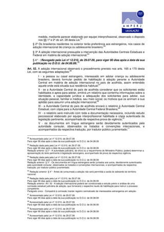 medida, mediante parecer elaborado por equipe interprofissional, observado o disposto
                                              62
          nos §§ 1º e 2º do art. 28 desta Lei.
     § 2º Os brasileiros residentes no exterior terão preferência aos estrangeiros, nos casos de
                                                                63
     adoção internacional de criança ou adolescente brasileiro.
     § 3º A adoção internacional pressupõe a intervenção das Autoridades Centrais Estaduais e
                                                 64
     Federal em matéria de adoção internacional.
     § 4° - (Revogado pela Lei nº 12.010, de 29.07.09, para viger 90 dias após a data da sua
                                        65
     publicação no D.O.U. de 04.08.09).
Art. 52. A adoção internacional observará o procedimento previsto nos arts. 165 a 170 desta
                                 66
Lei, com as seguintes adaptações:
           I - a pessoa ou casal estrangeiro, interessado em adotar criança ou adolescente
           brasileiro, deverá formular pedido de habilitação à adoção perante a Autoridade
           Central em matéria de adoção internacional no país de acolhida, assim entendido
                                                              67
           aquele onde está situada sua residência habitual;
           II - se a Autoridade Central do país de acolhida considerar que os solicitantes estão
           habilitados e aptos para adotar, emitirá um relatório que contenha informações sobre a
           identidade, a capacidade jurídica e adequação dos solicitantes para adotar, sua
           situação pessoal, familiar e médica, seu meio social, os motivos que os animam e sua
                                                            68
           aptidão para assumir uma adoção internacional;
           III - a Autoridade Central do país de acolhida enviará o relatório à Autoridade Central
                                                                             69
           Estadual, com cópia para a Autoridade Central Federal Brasileira;
           IV - o relatório será instruído com toda a documentação necessária, incluindo estudo
           psicossocial elaborado por equipe interprofissional habilitada e cópia autenticada da
                                                                                 70
           legislação pertinente, acompanhada da respectiva prova de vigência;
           V - os documentos em língua estrangeira serão devidamente autenticados pela
           autoridade consular, observados os tratados e convenções internacionais, e
                                                                                     71
           acompanhados da respectiva tradução, por tradutor público juramentado;

62
  Acrescentado pela Lei nº 12.010, de 29.07.09
Para viger 90 dias após a data da sua publicação no D.O.U. de 04.08.09
63
  Redação dada pela pela Lei nº 12.010, de 29.07.09
Para viger 90 dias após a data da sua publicação no D.O.U. de 04.08.09
Redação anterior: § 2° - A autoridade judiciária, de ofício ou a requerimento do Ministério Público, poderá determinar a
apresentação do texto pertinente à legislação estrangeira, acompanhado de prova da respectiva vigência.
64
   Redação dada pela pela Lei nº 12.010, de 29.07.09
Para viger 90 dias após a data da sua publicação no D.O.U. de 04.08.09
Redação anterior: § 3° - Os documentos em língua estrangeira serão juntados aos autos, devidamente autenticados
pela autoridade consular, observados os tratados e convenções internacionais, e acompanhados da respectiva
tradução, por tradutor público juramentado.
65
  Redação anterior: § 4° - Antes de consumada a adoção não será permitida a saída do adotando do território
nacional.
66
  Redação dada pela pela Lei nº 12.010, de 29.07.09
Para viger 90 dias após a data da sua publicação no D.O.U. de 04.08.09
Redação anterior: Art. 52 - A adoção internacional poderá ser condicionada a estudo prévio e análise de uma
comissão estadual judiciária de adoção, que fornecerá o respectivo laudo de habilitação para instruir o processo
competente.
Parágrafo único - Competirá à comissão manter registro centralizado de interessados estrangeiros em adoção.
67
  Acrescentado pela Lei nº 12.010, de 29.07.09
Para viger 90 dias após a data da sua publicação no D.O.U. de 04.08.09
68
  Acrescentado pela Lei nº 12.010, de 29.07.09
Para viger 90 dias após a data da sua publicação no D.O.U. de 04.08.09
69
  Acrescentado pela Lei nº 12.010, de 29.07.09
Para viger 90 dias após a data da sua publicação no D.O.U. de 04.08.09
70
  Acrescentado pela Lei nº 12.010, de 29.07.09
Para viger 90 dias após a data da sua publicação no D.O.U. de 04.08.09
 
