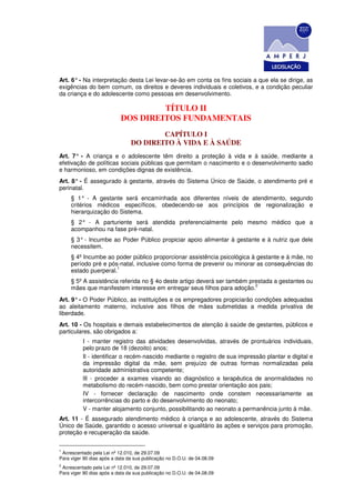 Art. 6° - Na interpretação desta Lei levar-se-ão em conta os fins sociais a que ela se dirige, as
exigências do bem comum, os direitos e deveres individuais e coletivos, e a condição peculiar
da criança e do adolescente como pessoas em desenvolvimento.

                                    TÍTULO II
                           DOS DIREITOS FUNDAMENTAIS
                                        CAPÍTULO I
                                DO DIREITO À VIDA E À SAÚDE
Art. 7° - A criança e o adolescente têm direito a proteção à vida e à saúde, mediante a
efetivação de políticas sociais públicas que permitam o nascimento e o desenvolvimento sadio
e harmonioso, em condições dignas de existência.
Art. 8° - É assegurado à gestante, através do Sistema Único de Saúde, o atendimento pré e
perinatal.
     § 1° - A gestante será encaminhada aos diferentes níveis de atendimento, segundo
     critérios médicos específicos, obedecendo-se aos princípios de regionalização e
     hierarquização do Sistema.
     § 2° - A parturiente será atendida preferencialmente pelo mesmo médico que a
     acompanhou na fase pré-natal.
     § 3° - Incumbe ao Poder Público propiciar apoio alimentar à gestante e à nutriz que dele
     necessitem.
     § 4º Incumbe ao poder público proporcionar assistência psicológica à gestante e à mãe, no
     período pré e pós-natal, inclusive como forma de prevenir ou minorar as consequências do
                      1
     estado puerperal.
     § 5º A assistência referida no § 4o deste artigo deverá ser também prestada a gestantes ou
                                                                          2
     mães que manifestem interesse em entregar seus filhos para adoção.
Art. 9° - O Poder Público, as instituições e os empregadores propiciarão condições adequadas
ao aleitamento materno, inclusive aos filhos de mães submetidas a medida privativa de
liberdade.
Art. 10 - Os hospitais e demais estabelecimentos de atenção à saúde de gestantes, públicos e
particulares, são obrigados a:
          I - manter registro das atividades desenvolvidas, através de prontuários individuais,
          pelo prazo de 18 (dezoito) anos;
          Il - identificar o recém-nascido mediante o registro de sua impressão plantar e digital e
          da impressão digital da mãe, sem prejuízo de outras formas normalizadas pela
          autoridade administrativa competente;
          lIl - proceder a exames visando ao diagnóstico e terapêutica de anormalidades no
          metabolismo do recém-nascido, bem como prestar orientação aos pais;
          IV - fornecer declaração de nascimento onde constem necessariamente as
          intercorrências do parto e do desenvolvimento do neonato;
          V - manter alojamento conjunto, possibilitando ao neonato a permanência junto à mãe.
Art. 11 - É assegurado atendimento médico à criança e ao adolescente, através do Sistema
Único de Saúde, garantido o acesso universal e igualitário às ações e serviços para promoção,
proteção e recuperação da saúde.

1
 Acrescentado pela Lei nº 12.010, de 29.07.09
Para viger 90 dias após a data da sua publicação no D.O.U. de 04.08.09
2
 Acrescentado pela Lei nº 12.010, de 29.07.09
Para viger 90 dias após a data da sua publicação no D.O.U. de 04.08.09
 