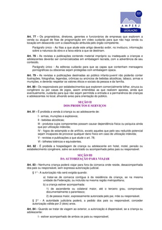 Art. 77 - Os proprietários, diretores, gerentes e funcionários de empresas que explorem a
venda ou aluguel de fitas de programação em vídeo cuidarão para que não haja venda ou
locação em desacordo com a classificação atribuída pelo órgão competente.
    Parágrafo único - As fitas a que alude este artigo deverão exibir, no invólucro, informação
    sobre a natureza da obra e a faixa etária a que se destinam.
Art. 78 - As revistas e publicações contendo material impróprio ou inadequado a crianças e
adolescentes deverão ser comercializadas em embalagem lacrada, com a advertência de seu
conteúdo.
    Parágrafo único - As editoras cuidarão para que as capas que contenham mensagens
    pornográficas ou obscenas sejam protegidas com embalagem opaca.
Art. 79 - As revistas e publicações destinadas ao público infanto-juvenil não poderão conter
ilustrações, fotografias, legendas, crônicas ou anúncios de bebidas alcoólicas, tabaco, armas e
munições, e deverão respeitar os valores éticos e sociais da pessoa e da família.
Art. 80 - Os responsáveis por estabelecimentos que explorem comercialmente bilhar, sinuca ou
congênere ou por casas de jogos, assim entendidas as que realizem apostas, ainda que
eventualmente, cuidarão para que não sejam permitida a entrada e a permanência de crianças
e adolescentes no local, afixando aviso para orientação do público.

                                      SEÇÃO II
                              DOS PRODUTOS E SERVIÇOS
Art. 81 - É proibida a venda à criança ou ao adolescente de:
        I - armas, munições e explosivos;
        Il - bebidas alcoólicas;
        lII - produtos cujos componentes possam causar dependência física ou psíquica ainda
        que por utilização indevida;
        IV - fogos de estampido e de artifício, exceto aqueles que pelo seu reduzido potencial
        sejam incapazes de provocar qualquer dano físico em caso de utilização indevida;
        V - revistas e publicações a que alude o art. 78;
        Vl - bilhetes lotéricos e equivalentes.
Art. 82 - É proibida a hospedagem de criança ou adolescente em hotel, motel, pensão ou
estabelecimento congênere, salvo se autorizado ou acompanhado pelos pais ou responsável.

                                    SEÇÃO III
                           DA AUTORIZAÇÃO PARA VIAJAR
Art. 83 - Nenhuma criança poderá viajar para fora da comarca onde reside, desacompanhada
dos pais ou responsável, sem expressa autorização judicial.
    § 1° - A autorização não será exigida quando:
             a) tratar-se de comarca contígua à da residência da criança, se na mesma
             unidade da Federação, ou incluída na mesma região metropolitana;
             b) a criança estiver acompanhada:
                1) de ascendente ou colateral maior, até o terceiro grau, comprovado
                documentalmente o parentesco;
                2) de pessoa maior, expressamente autorizada pelo pai, mãe ou responsável.
    § 2° - A autoridade judiciária poderá, a pedido dos pais ou responsável, conceder
    autorização válida por 2 (dois) anos.
Art. 84 - Quando se tratar de viagem ao exterior, a autorização é dispensável, se a criança ou
adolescente:
        I - estiver acompanhado de ambos os pais ou responsável;
 