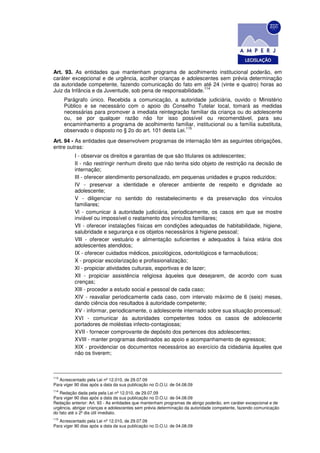 Art. 93. As entidades que mantenham programa de acolhimento institucional poderão, em
caráter excepcional e de urgência, acolher crianças e adolescentes sem prévia determinação
da autoridade competente, fazendo comunicação do fato em até 24 (vinte e quatro) horas ao
                                                              114
Juiz da Infância e da Juventude, sob pena de responsabilidade.
      Parágrafo único. Recebida a comunicação, a autoridade judiciária, ouvido o Ministério
      Público e se necessário com o apoio do Conselho Tutelar local, tomará as medidas
      necessárias para promover a imediata reintegração familiar da criança ou do adolescente
      ou, se por qualquer razão não for isso possível ou recomendável, para seu
      encaminhamento a programa de acolhimento familiar, institucional ou a família substituta,
                                                         115
      observado o disposto no § 2o do art. 101 desta Lei.
Art. 94 - As entidades que desenvolvem programas de internação têm as seguintes obrigações,
entre outras:
          I - observar os direitos e garantias de que são titulares os adolescentes;
          II - não restringir nenhum direito que não tenha sido objeto de restrição na decisão de
          internação;
          III - oferecer atendimento personalizado, em pequenas unidades e grupos reduzidos;
          IV - preservar a identidade e oferecer ambiente de respeito e dignidade ao
          adolescente;
          V - diligenciar no sentido do restabelecimento e da preservação dos vínculos
          familiares;
          Vl - comunicar à autoridade judiciária, periodicamente, os casos em que se mostre
          inviável ou impossível o reatamento dos vínculos familiares;
          Vll - oferecer instalações físicas em condições adequadas de habitabilidade, higiene,
          salubridade e segurança e os objetos necessários à higiene pessoal;
          VllI - oferecer vestuário e alimentação suficientes e adequados à faixa etária dos
          adolescentes atendidos;
          IX - oferecer cuidados médicos, psicológicos, odontológicos e farmacêuticos;
          X - propiciar escolarização e profissionalização;
          Xl - propiciar atividades culturais, esportivas e de lazer;
          Xll - propiciar assistência religiosa àqueles que desejarem, de acordo com suas
          crenças;
          XlIl - proceder a estudo social e pessoal de cada caso;
          XIV - reavaliar periodicamente cada caso, com intervalo máximo de 6 (seis) meses,
          dando ciência dos resultados à autoridade competente;
          XV - informar, periodicamente, o adolescente internado sobre sua situação processual;
          XVI - comunicar às autoridades competentes todos os casos de adolescente
          portadores de moléstias infecto-contagiosas;
          XVII - fornecer comprovante de depósito dos pertences dos adolescentes;
          XVIII - manter programas destinados ao apoio e acompanhamento de egressos;
          XIX - providenciar os documentos necessários ao exercício da cidadania àqueles que
          não os tiverem;



113
   Acrescentado pela Lei nº 12.010, de 29.07.09
Para viger 90 dias após a data da sua publicação no D.O.U. de 04.08.09
114
    Redação dada pela pela Lei nº 12.010, de 29.07.09
Para viger 90 dias após a data da sua publicação no D.O.U. de 04.08.09
Redação anterior: Art. 93 - As entidades que mantenham programas de abrigo poderão, em caráter excepcional e de
urgência, abrigar crianças e adolescentes sem prévia determinação da autoridade competente, fazendo comunicação
do fato até o 2º dia útil imediato.
115
   Acrescentado pela Lei nº 12.010, de 29.07.09
Para viger 90 dias após a data da sua publicação no D.O.U. de 04.08.09
 