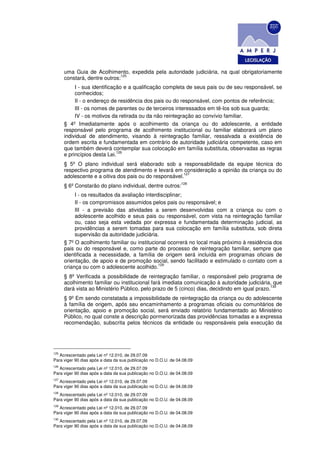 uma Guia de Acolhimento, expedida pela autoridade judiciária, na qual obrigatoriamente
                              125
      constará, dentre outros:
           I - sua identificação e a qualificação completa de seus pais ou de seu responsável, se
           conhecidos;
           II - o endereço de residência dos pais ou do responsável, com pontos de referência;
           III - os nomes de parentes ou de terceiros interessados em tê-los sob sua guarda;
           IV - os motivos da retirada ou da não reintegração ao convívio familiar.
      § 4º Imediatamente após o acolhimento da criança ou do adolescente, a entidade
      responsável pelo programa de acolhimento institucional ou familiar elaborará um plano
      individual de atendimento, visando à reintegração familiar, ressalvada a existência de
      ordem escrita e fundamentada em contrário de autoridade judiciária competente, caso em
      que também deverá contemplar sua colocação em família substituta, observadas as regras
                              126
      e princípios desta Lei.
      § 5º O plano individual será elaborado sob a responsabilidade da equipe técnica do
      respectivo programa de atendimento e levará em consideração a opinião da criança ou do
                                                        127
      adolescente e a oitiva dos pais ou do responsável.
                                                                128
      § 6º Constarão do plano individual, dentre outros:
           I - os resultados da avaliação interdisciplinar;
           II - os compromissos assumidos pelos pais ou responsável; e
           III - a previsão das atividades a serem desenvolvidas com a criança ou com o
           adolescente acolhido e seus pais ou responsável, com vista na reintegração familiar
           ou, caso seja esta vedada por expressa e fundamentada determinação judicial, as
           providências a serem tomadas para sua colocação em família substituta, sob direta
           supervisão da autoridade judiciária.
      § 7º O acolhimento familiar ou institucional ocorrerá no local mais próximo à residência dos
      pais ou do responsável e, como parte do processo de reintegração familiar, sempre que
      identificada a necessidade, a família de origem será incluída em programas oficiais de
      orientação, de apoio e de promoção social, sendo facilitado e estimulado o contato com a
                                                129
      criança ou com o adolescente acolhido.
      § 8º Verificada a possibilidade de reintegração familiar, o responsável pelo programa de
      acolhimento familiar ou institucional fará imediata comunicação à autoridade judiciária, que
                                                                                               130
      dará vista ao Ministério Público, pelo prazo de 5 (cinco) dias, decidindo em igual prazo.
      § 9º Em sendo constatada a impossibilidade de reintegração da criança ou do adolescente
      à família de origem, após seu encaminhamento a programas oficiais ou comunitários de
      orientação, apoio e promoção social, será enviado relatório fundamentado ao Ministério
      Público, no qual conste a descrição pormenorizada das providências tomadas e a expressa
      recomendação, subscrita pelos técnicos da entidade ou responsáveis pela execução da




125
   Acrescentado pela Lei nº 12.010, de 29.07.09
Para viger 90 dias após a data da sua publicação no D.O.U. de 04.08.09
126
   Acrescentado pela Lei nº 12.010, de 29.07.09
Para viger 90 dias após a data da sua publicação no D.O.U. de 04.08.09
127
   Acrescentado pela Lei nº 12.010, de 29.07.09
Para viger 90 dias após a data da sua publicação no D.O.U. de 04.08.09
128
   Acrescentado pela Lei nº 12.010, de 29.07.09
Para viger 90 dias após a data da sua publicação no D.O.U. de 04.08.09
129
   Acrescentado pela Lei nº 12.010, de 29.07.09
Para viger 90 dias após a data da sua publicação no D.O.U. de 04.08.09
130
   Acrescentado pela Lei nº 12.010, de 29.07.09
Para viger 90 dias após a data da sua publicação no D.O.U. de 04.08.09
 