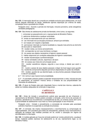 Art. 123 - A internação deverá ser cumprida em entidade exclusiva para adolescentes, em local
distinto daquele destinado ao abrigo, obedecida rigorosa separação por critérios de idade,
compleição física e gravidade da infração.
    Parágrafo único - Durante o período de internação, inclusive provisória, serão obrigatórias
    atividades pedagógicas.
Art. 124 - São direitos do adolescente privado de liberdade, entre outros, os seguintes:
        I - entrevistar-se pessoalmente com o representante do Ministério Público;
        Il - peticionar diretamente a qualquer autoridade;
        Ill - avistar-se reservadamente com seu defensor;
        IV - ser informado de sua situação processual, sempre que solicitada;
        V - ser tratado com respeito e dignidade;
        Vl - permanecer internado na mesma localidade ou naquela mais próxima ao domicílio
        de seus pais ou responsável;
        Vll - receber visitas, ao menos semanalmente;
        VlII - corresponder-se com seus familiares e amigos;
        IX - ter acesso aos objetos necessários à higiene e asseio pessoal;
        X - habitar alojamento em condições adequadas de higiene e salubridade;
        Xl - receber escolarização e profissionalização;
        Xll - realizar atividades culturais, esportivas e de lazer;
        XlII - ter acesso aos meios de comunicação social;
        XIV - receber assistência religiosa, segundo a sua crença, e desde que assim o
        deseje;
        XV - manter a posse de seus objetos pessoais e dispor de local seguro para guardá-
        los, recebendo comprovante daqueles porventura depositados em poder da entidade;
        XVI - receber, quando de sua desinternação, os documentos pessoais indispensáveis
        à vida em sociedade.
    § 1° - Em nenhum caso haverá incomunicabilidade.
    § 2° - A autoridade judiciária poderá suspender temporariamente a visita, inclusive de pais
    ou responsável, se existirem motivos sérios e fundados de sua prejudicialidade aos
    interesses do adolescente.
Art. 125 - É dever do Estado zelar pela integridade física e mental dos internos, cabendo-lhe
adotar as medidas adequadas de contenção e segurança.

                                        CAPÍTULO V
                                       DA REMISSÃO
Art. 126 - Antes de iniciado o procedimento judicial para apuração de ato infracional, o
representante do Ministério Público poderá conceder a remissão, como forma de exclusão do
processo, atendendo às circunstâncias e conseqüências do fato, ao contexto social, bem como
à personalidade do adolescente e sua maior ou menor participação no ato infracional.
    Parágrafo único - Iniciado o procedimento, a concessão da remissão pela autoridade
    judiciária importará na suspensão ou extinção do processo.
Art. 127 - A remissão não implica necessariamente o reconhecimento ou comprovação da
responsabilidade, nem prevalece para efeito de antecedentes, podendo incluir eventualmente a
aplicação de qualquer das medidas previstas em lei, exceto a colocação em regime de
semiliberdade e a internação.
Art. 128 - A medida aplicada por força da remissão poderá ser revista judicialmente, a qualquer
tempo, mediante pedido expresso do adolescente ou de seu representante legal, ou do
Ministério Público.
 