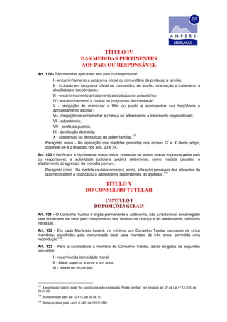 TÍTULO IV
                                DAS MEDIDAS PERTINENTES
                                AOS PAIS OU RESPONSÁVEL
Art. 129 - São medidas aplicáveis aos pais ou responsável:
            I - encaminhamento a programa oficial ou comunitário de proteção à família;
            Il - inclusão em programa oficial ou comunitário de auxílio, orientação e tratamento a
            alcoólatras e toxicômanos;
            lIl - encaminhamento a tratamento psicológico ou psiquiátrico;
            IV - encaminhamento a cursos ou programas de orientação;
            V - obrigação de matricular o filho ou pupilo e acompanhar sua freqüência e
            aproveitamento escolar;
            Vl - obrigação de encaminhar a criança ou adolescente a tratamento especializado;
            Vll - advertência;
            VlIl - perda da guarda;
            IX - destituição da tutela;
                                                           137
            X - suspensão ou destituição do poder familiar.
        Parágrafo único - Na aplicação das medidas previstas nos incisos IX e X deste artigo,
        observar-se-á o disposto nos arts. 23 e 24.
Art. 130 - Verificada a hipótese de maus-tratos, opressão ou abuso sexual impostos pelos pais
ou responsável, a autoridade judiciária poderá determinar, como medida cautelar, o
afastamento do agressor da moradia comum.
        Parágrafo único. Da medida cautelar constará, ainda, a fixação provisória dos alimentos de
                                                                             138
        que necessitem a criança ou o adolescente dependentes do agressor.

                                          TÍTULO V
                                    DO CONSELHO TUTELAR
                                              CAPÍTULO I
                                          DISPOSIÇÕES GERAIS
Art. 131 - O Conselho Tutelar é órgão permanente e autônomo, não jurisdicional, encarregado
pela sociedade de zelar pelo cumprimento dos direitos da criança e do adolescente, definidos
nesta Lei.
Art. 132 - Em cada Município haverá, no mínimo, um Conselho Tutelar composto de cinco
membros, escolhidos pela comunidade local para mandato de três anos, permitida uma
           139
recondução .
Art. 133 - Para a candidatura a membro do Conselho Tutelar, serão exigidos os seguintes
requisitos:
             I - reconhecida idoneidade moral;
             II - idade superior a vinte e um anos;
             III - residir no município.



137
   A expressão “pátrio poder” foi substituída pela expressão “Poder familiar” por força do art. 3º da Lei n° 12.010, de
29.07.09
138
      Acrescentado pela Lei 12.415, de 09.06.11
139
      Redação dada pela Lei nº 8.242, de 12/10/1991.
 