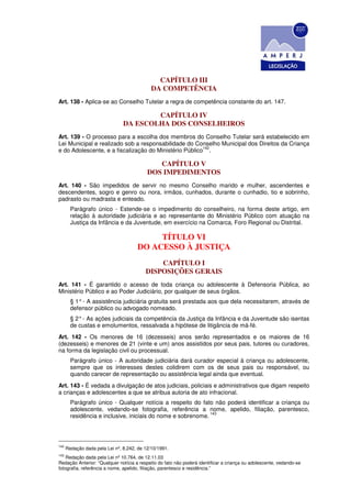 CAPÍTULO III
                                             DA COMPETÊNCIA
Art. 138 - Aplica-se ao Conselho Tutelar a regra de competência constante do art. 147.

                                        CAPÍTULO IV
                                DA ESCOLHA DOS CONSELHEIROS
Art. 139 - O processo para a escolha dos membros do Conselho Tutelar será estabelecido em
Lei Municipal e realizado sob a responsabilidade do Conselho Municipal dos Direitos da Criança
                                                        142
e do Adolescente, e a fiscalização do Ministério Público .

                                              CAPÍTULO V
                                           DOS IMPEDIMENTOS
Art. 140 - São impedidos de servir no mesmo Conselho marido e mulher, ascendentes e
descendentes, sogro e genro ou nora, irmãos, cunhados, durante o cunhadio, tio e sobrinho,
padrasto ou madrasta e enteado.
        Parágrafo único - Estende-se o impedimento do conselheiro, na forma deste artigo, em
        relação à autoridade judiciária e ao representante do Ministério Público com atuação na
        Justiça da Infância e da Juventude, em exercício na Comarca, Foro Regional ou Distrital.

                                           TÍTULO VI
                                      DO ACESSO À JUSTIÇA
                                              CAPÍTULO I
                                          DISPOSIÇÕES GERAIS
Art. 141 - É garantido o acesso de toda criança ou adolescente à Defensoria Pública, ao
Ministério Público e ao Poder Judiciário, por qualquer de seus órgãos.
        § 1° - A assistência judiciária gratuita será prestada aos que dela necessitarem, através de
        defensor público ou advogado nomeado.
        § 2° - As ações judiciais da competência da Justiça da Infância e da Juventude são isentas
        de custas e emolumentos, ressalvada a hipótese de litigância de má-fé.
Art. 142 - Os menores de 16 (dezesseis) anos serão representados e os maiores de 16
(dezesseis) e menores de 21 (vinte e um) anos assistidos por seus pais, tutores ou curadores,
na forma da legislação civil ou processual.
        Parágrafo único - A autoridade judiciária dará curador especial à criança ou adolescente,
        sempre que os interesses destes colidirem com os de seus pais ou responsável, ou
        quando carecer de representação ou assistência legal ainda que eventual.
Art. 143 - É vedada a divulgação de atos judiciais, policiais e administrativos que digam respeito
a crianças e adolescentes a que se atribua autoria de ato infracional.
        Parágrafo único - Qualquer notícia a respeito do fato não poderá identificar a criança ou
        adolescente, vedando-se fotografia, referência a nome, apelido, filiação, parentesco,
                                                              143
        residência e inclusive, iniciais do nome e sobrenome.




142
      Redação dada pela Lei nº, 8.242, de 12/10/1991.
143
    Redação dada pela Lei nº 10.764, de 12.11.03
Redação Anterior: “Qualquer notícia a respeito do fato não poderá identificar a criança ou adolescente, vedando-se
fotografia, referência a nome, apelido, filiação, parentesco e residência.”
 