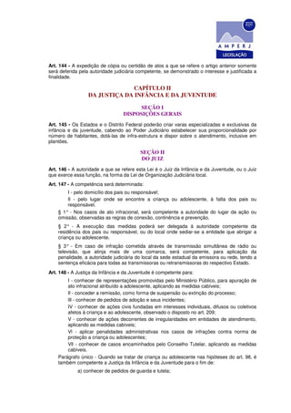 Art. 144 - A expedição de cópia ou certidão de atos a que se refere o artigo anterior somente
será deferida pela autoridade judiciária competente, se demonstrado o interesse e justificada a
finalidade.

                               CAPÍTULO II
                  DA JUSTIÇA DA INFÂNCIA E DA JUVENTUDE

                                        SEÇÃO I
                                  DISPOSIÇÕES GERAIS
Art. 145 - Os Estados e o Distrito Federal poderão criar varas especializadas e exclusivas da
infância e da juventude, cabendo ao Poder Judiciário estabelecer sua proporcionalidade por
número de habitantes, dotá-las de infra-estrutura e dispor sobre o atendimento, inclusive em
plantões.

                                         SEÇÃO II
                                         DO JUIZ
Art. 146 - A autoridade a que se refere esta Lei é o Juiz da Infância e da Juventude, ou o Juiz
que exerce essa função, na forma da Lei de Organização Judiciária local.
Art. 147 - A competência será determinada:
        I - pelo domicílio dos pais ou responsável;
        Il - pelo lugar onde se encontre a criança ou adolescente, à falta dos pais ou
        responsável.
    § 1° - Nos casos de ato infracional, será competente a autoridade do lugar da ação ou
    omissão, observadas as regras de conexão, continência e prevenção.
    § 2° - A execução das medidas poderá ser delegada à autoridade competente da
    residência dos pais ou responsável, ou do local onde sediar-se a entidade que abrigar a
    criança ou adolescente.
    § 3° - Em caso de infração cometida através de transmissão simultânea de rádio ou
    televisão, que atinja mais de uma comarca, será competente, para aplicação da
    penalidade, a autoridade judiciária do local da sede estadual da emissora ou rede, tendo a
    sentença eficácia para todas as transmissoras ou retransmissoras do respectivo Estado.
Art. 148 - A Justiça da Infância e da Juventude é competente para:
        I - conhecer de representações promovidas pelo Ministério Público, para apuração de
        ato infracional atribuído a adolescente, aplicando as medidas cabíveis;
        Il - conceder a remissão, como forma de suspensão ou extinção do processo;
        lIl - conhecer de pedidos de adoção e seus incidentes;
        IV - conhecer de ações civis fundadas em interesses individuais, difusos ou coletivos
        afetos à criança e ao adolescente, observado o disposto no art. 209;
        V - conhecer de ações decorrentes de irregularidades em entidades de atendimento,
        aplicando as medidas cabíveis;
        Vl - aplicar penalidades administrativas nos casos de infrações contra norma de
        proteção a criança ou adolescentes;
        Vll - conhecer de casos encaminhados pelo Conselho Tutelar, aplicando as medidas
        cabíveis.
    Parágrafo único - Quando se tratar de criança ou adolescente nas hipóteses do art. 98, é
    também competente a Justiça da Infância e da Juventude para o fim de:
             a) conhecer de pedidos de guarda e tutela;
 