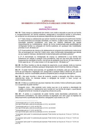 CAPÍTULO III
           DO DIREITO À CONVIVÊNCIA FAMILIAR E COMUNITÁRIA

                                                 SEÇÃO I
                                           DISPOSIÇÕES GERAIS
Art. 19 - Toda criança ou adolescente tem direito a ser criado e educado no seio da sua família
e, excepcionalmente, em família substituta, assegurada a convivência familiar e comunitária,
em ambiente livre da presença de pessoas dependentes de substâncias entorpecentes.
     § 1º Toda criança ou adolescente que estiver inserido em programa de acolhimento familiar
     ou institucional terá sua situação reavaliada, no máximo, a cada 6 (seis) meses, devendo a
     autoridade judiciária competente, com base em relatório elaborado por equipe
     interprofissional ou multidisciplinar, decidir de forma fundamentada pela possibilidade de
     reintegração familiar ou colocação em família substituta, em quaisquer das modalidades
                                    4
     previstas no art. 28 desta Lei.
     § 2º A permanência da criança e do adolescente em programa de acolhimento institucional
     não se prolongará por mais de 2 (dois) anos, salvo comprovada necessidade que atenda
                                                                                    5
     ao seu superior interesse, devidamente fundamentada pela autoridade judiciária.
     § 3º A manutenção ou reintegração de criança ou adolescente à sua família terá
     preferência em relação a qualquer outra providência, caso em que será esta incluída em
     programas de orientação e auxílio, nos termos do parágrafo único do art. 23, dos incisos I e
                                                                                 6
     IV do caput do art. 101 e dos incisos I a IV do caput do art. 129 desta Lei.
Art. 20 - Os filhos, havidos ou não da relação do casamento, ou por adoção, terão os mesmos
direitos e qualificações, proibidas quaisquer designações discriminatórias relativas à filiação.
Art. 21 - O poder familiar será exercido, em igualdade de condições, pelo pai e pela mãe, na
forma do que dispuser a legislação civil, assegurado a qualquer deles o direito de, em caso de
                                                                                        7
discordância, recorrer à autoridade judiciária competente para a solução da divergência.
Art. 22 - Aos pais incumbe o dever de sustento, guarda e educação dos filhos menores,
cabendo-lhes ainda, no interesse destes, a obrigação de cumprir e fazer cumprir as
determinações judiciais.
Art. 23 - A falta ou a carência de recursos materiais não constitui motivo suficiente para a perda
                                    8
ou a suspensão do poder familiar.
     Parágrafo único - Não existindo outro motivo que por si só autorize a decretação da
     medida, a criança ou o adolescente será mantido em sua família de origem, a qual deverá
     obrigatoriamente ser incluída em programas oficiais de auxílio.
Art. 24 - A perda e a suspensão do poder familiar serão decretadas judicialmente, em
procedimento contraditório, nos casos previstos na legislação civil, bem como na hipótese de
                                                                            9
descumprimento injustificado dos deveres e obrigações a que alude o art. 22.

4
 Acrescentado pela Lei nº 12.010, de 29.07.09
Para viger 90 dias após a data da sua publicação no D.O.U. de 04.08.09
5
 Acrescentado pela Lei nº 12.010, de 29.07.09
Para viger 90 dias após a data da sua publicação no D.O.U. de 04.08.09
6
 Acrescentado pela Lei nº 12.010, de 29.07.09
Para viger 90 dias após a data da sua publicação no D.O.U. de 04.08.09
7
 A expressão “pátrio poder” foi substituída pela expressão “Poder familiar” por força do art. 3º da Lei n° 12.010, de
29.07.09
8
 A expressão “pátrio poder” foi substituída pela expressão “Poder familiar” por força do art. 3º da Lei n° 12.010, de
29.07.09
9
 A expressão “pátrio poder” foi substituída pela expressão “Poder familiar” por força do art. 3º da Lei n° 12.010, de
29.07.09
 