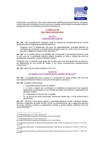 verbalmente, na audiência, e bem assim desenvolver trabalhos de aconselhamento, orientação,
encaminhamento, prevenção e outros, tudo sob a imediata subordinação à autoridade judiciária,
assegurada a livre manifestação do ponto de vista técnico.

                                             CAPÍTULO III
                                         DOS PROCEDIMENTOS

                                                 SEÇÃO I
                                           DISPOSIÇÕES GERAIS
Art. 152 - Aos procedimentos regulados nesta Lei aplicam-se subsidiariamente as normas
gerais previstas na legislação processual pertinente.
      Parágrafo único. É assegurada, sob pena de responsabilidade, prioridade absoluta na
      tramitação dos processos e procedimentos previstos nesta Lei, assim como na execução
                                                         146
      dos atos e diligências judiciais a eles referentes.
Art. 153 - Se a medida judicial a ser adotada não corresponder a procedimento previsto nesta
ou em outra lei, a autoridade judiciária poderá investigar os fatos e ordenar de ofício as
providências necessárias, ouvido o Ministério Público.
Parágrafo único. O disposto neste artigo não se aplica para o fim de afastamento da criança ou
do adolescente de sua família de origem e em outros procedimentos necessariamente
             147
contenciosos.
Art. 154 - Aplica-se às multas o disposto no art. 214.

                                      SEÇÃO II
                    DA PERDA E DA SUSPENSÃO DO PODER FAMILIAR148
Art. 155 - O procedimento para a perda ou a suspensão do poder familiar terá início por
                                                                     149
provocação do Ministério Público ou de quem tenha legítimo interesse.
Art. 156 - A petição inicial indicará:
           I - a autoridade judiciária a que for dirigida;
           Il - o nome, o estado civil, a profissão e a residência do requerente e do requerido,
           dispensada a qualificação em se tratando de pedido formulado por representante do
           Ministério Público;
           lIl - a exposição sumária do fato e o pedido;
           IV - as provas que serão produzidas, oferecendo, desde logo, o rol de testemunhas e
           documentos.
Art. 157 - Havendo motivo grave, poderá a autoridade judiciária, ouvido o Ministério Público,
decretar a suspensão do poder familiar, liminar ou incidentalmente, até o julgamento definitivo
da causa, ficando a criança ou adolescente confiado a pessoa idônea, mediante termo de
                 150
responsabilidade.



146
   Acrescentado pela Lei nº 12.010, de 29.07.09
Para viger 90 dias após a data da sua publicação no D.O.U. de 04.08.09
147
   Acrescentado pela Lei nº 12.010, de 29.07.09
Para viger 90 dias após a data da sua publicação no D.O.U. de 04.08.09
148
   A expressão “pátrio poder” foi substituída pela expressão “Poder familiar” por força do art. 3º da Lei n° 12.010, de
29.07.09
149
   A expressão “pátrio poder” foi substituída pela expressão “Poder familiar” por força do art. 3º da Lei n° 12.010, de
29.07.09
150
   A expressão “pátrio poder” foi substituída pela expressão “Poder familiar” por força do art. 3º da Lei n° 12.010, de
29.07.09
 