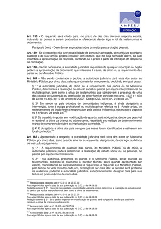Art. 158 - O requerido será citado para, no prazo de dez dias oferecer resposta escrita,
indicando as provas a serem produzidas e oferecendo desde logo o rol de testemunhas e
documentos.
      Parágrafo único - Deverão ser esgotados todos os meios para a citação pessoal.
Art. 159 - Se o requerido não tiver possibilidade de constituir advogado, sem prejuízo do próprio
sustento e de sua família, poderá requerer, em cartório, que Ihe seja nomeado dativo, ao qual
incumbirá a apresentação de resposta, contando-se o prazo a partir da intimação do despacho
de nomeação.
Art. 160 - Sendo necessário, a autoridade judiciária requisitará de qualquer repartição ou órgão
público a apresentação de documento que interesse à causa, de ofício ou a requerimento das
partes ou do Ministério Público.
Art. 161 - Não sendo contestado o pedido, a autoridade judiciária dará vista dos autos ao
Ministério Público, por cinco dias, salvo quando este for o requerente, decidindo em igual prazo.
      § 1º A autoridade judiciária, de ofício ou a requerimento das partes ou do Ministério
      Público, determinará a realização de estudo social ou perícia por equipe interprofissional ou
      multidisciplinar, bem como a oitiva de testemunhas que comprovem a presença de uma
      das causas de suspensão ou destituição do poder familiar previstas nos arts. 1.637 e 1.638
                                                                                         151
      da Lei no 10.406, de 10 de janeiro de 2002 - Código Civil, ou no art. 24 desta Lei.
      § 2º Em sendo os pais oriundos de comunidades indígenas, é ainda obrigatória a
      intervenção, junto à equipe profissional ou multidisciplinar referida no § 1ºdeste artigo, de
      representantes do órgão federal responsável pela política indigenista, observado o disposto
                                  152
      no § 6ºdo art. 28 desta Lei.
      § 3º Se o pedido importar em modificação de guarda, será obrigatória, desde que possível
      e razoável, a oitiva da criança ou adolescente, respeitado seu estágio de desenvolvimento
                                                               153
      e grau de compreensão sobre as implicações da medida.
      § 4º É obrigatória a oitiva dos pais sempre que esses forem identificados e estiverem em
                      154
      local conhecido.
Art. 162 - Apresentada a resposta, a autoridade judiciária dará vista dos autos ao Ministério
Público, por cinco dias, salvo quando este for o requerente, designando, desde logo, audiência
de instrução e julgamento.
      § 1° - A requerimento de qualquer das partes, do Ministério Público, ou de ofício, a
      autoridade judiciária poderá determinar a realização de estudo social ou, se possível, de
      perícia por equipe interprofissional.
      § 2° - Na audiência, presentes as partes e o Ministério Público, serão ouvidas as
      testemunhas, colhendo-se oralmente o parecer técnico, salvo quando apresentado por
      escrito, manifestando-se sucessivamente o requerente, o requerido e o Ministério Público,
      pelo tempo de vinte minutos cada um, prorrogável por mais dez. A decisão será proferida
      na audiência, podendo a autoridade judiciária, excepcionalmente, designar data para sua
      leitura no prazo máximo de cinco dias.

151
   Redação dada pela pela Lei nº 12.010, de 29.07.09
Para viger 90 dias após a data da sua publicação no D.O.U. de 04.08.09
Redação anterior:§ 1° - Havendo necessidade, a autoridade judiciária poderá determinar a realização de estudo social
ou perícia por equipe interprofissional, bem como a oitiva de testemunhas.
152
    Redação dada pela pela Lei nº 12.010, de 29.07.09
Para viger 90 dias após a data da sua publicação no D.O.U. de 04.08.09
Redação anterior § 2° - Se o pedido importar em modificação de guarda, será obrigatória, desde que possível e
razoável, a oitiva da criança ou adolescente.
153
   Acrescentado pela Lei nº 12.010, de 29.07.09
Para viger 90 dias após a data da sua publicação no D.O.U. de 04.08.09
154
   Acrescentado pela Lei nº 12.010, de 29.07.09
Para viger 90 dias após a data da sua publicação no D.O.U. de 04.08.09
 