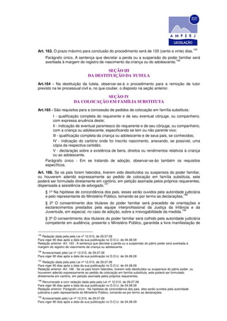 155
Art. 163. O prazo máximo para conclusão do procedimento será de 120 (cento e vinte) dias.
      Parágrafo único. A sentença que decretar a perda ou a suspensão do poder familiar será
                                                                               156
      averbada à margem do registro de nascimento da criança ou do adolescente.

                                            SEÇÃO III
                                    DA DESTITUIÇÃO DA TUTELA
Art.164 - Na destituição da tutela, observar-se-á o procedimento para a remoção de tutor
previsto na lei processual civil e, no que couber, o disposto na seção anterior.

                                      SEÇÃO IV
                          DA COLOCAÇÃO EM FAMÍLIA SUBSTITUTA
Art.165 - São requisitos para a concessão de pedidos de colocação em família substituta:
          I - qualificação completa do requerente e de seu eventual cônjuge, ou companheiro,
          com expressa anuência deste;
          Il - indicação de eventual parentesco do requerente e de seu cônjuge, ou companheiro,
          com a criança ou adolescente, especificando se tem ou não parente vivo;
          lIl - qualificação completa da criança ou adolescente e de seus pais, se conhecidos;
          IV - indicação do cartório onde foi inscrito nascimento, anexando, se possível, uma
          cópia da respectiva certidão;
          V - declaração sobre a existência de bens, direitos ou rendimentos relativos à criança
          ou ao adolescente.
      Parágrafo único - Em se tratando de adoção, observar-se-ão também os requisitos
      específicos.
Art. 166. Se os pais forem falecidos, tiverem sido destituídos ou suspensos do poder familiar,
ou houverem aderido expressamente ao pedido de colocação em família substituta, este
poderá ser formulado diretamente em cartório, em petição assinada pelos próprios requerentes,
                                       157
dispensada a assistência de advogado.
      § 1º Na hipótese de concordância dos pais, esses serão ouvidos pela autoridade judiciária
                                                                                      158
      e pelo representante do Ministério Público, tomando-se por termo as declarações.
      § 2º O consentimento dos titulares do poder familiar será precedido de orientações e
      esclarecimentos prestados pela equipe interprofissional da Justiça da Infância e da
                                                                                    159
      Juventude, em especial, no caso de adoção, sobre a irrevogabilidade da medida.
      § 3º O consentimento dos titulares do poder familiar será colhido pela autoridade judiciária
      competente em audiência, presente o Ministério Público, garantida a livre manifestação de


155
   Redação dada pela pela Lei nº 12.010, de 29.07.09
Para viger 90 dias após a data da sua publicação no D.O.U. de 04.08.09
Redação anterior: Art. 163 - A sentença que decretar a perda ou a suspensão do pátrio poder será averbada à
margem do registro de nascimento da criança ou adolescente.
156
   Acrescentado pela Lei nº 12.010, de 29.07.09
Para viger 90 dias após a data da sua publicação no D.O.U. de 04.08.09
157
    Redação dada pela pela Lei nº 12.010, de 29.07.09
Para viger 90 dias após a data da sua publicação no D.O.U. de 04.08.09
Redação anterior: Art. 166 - Se os pais forem falecidos, tiverem sido destituídos ou suspensos do pátrio poder, ou
houverem aderido expressamente ao pedido de colocação em família substituta, este poderá ser formulado
diretamente em cartório, em petição assinada pelos próprios requerentes.
158
    Renumerado e com redação dada pela pela Lei nº 12.010, de 29.07.09
Para viger 90 dias após a data da sua publicação no D.O.U. de 04.08.09
Redação anterior: Parágrafo único - Na hipótese de concordância dos pais, eles serão ouvidos pela autoridade
judiciária e pelo representante do Ministério Público, tomando-se por termo as declarações.
159
   Acrescentado pela Lei nº 12.010, de 29.07.09
Para viger 90 dias após a data da sua publicação no D.O.U. de 04.08.09
 