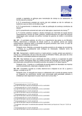 vontade e esgotados os esforços para manutenção da criança ou do adolescente na
                                 160
      família natural ou extensa.
      § 4º O consentimento prestado por escrito não terá validade se não for ratificado na
                                                    161
      audiência a que se refere o § 3o deste artigo.
      § 5º O consentimento é retratável até a data da publicação da sentença constitutiva da
             162
      adoção.
                                                                                                                163
      § 6º O consentimento somente terá valor se for dado após o nascimento da criança.
      § 7º A família substituta receberá a devida orientação por intermédio de equipe técnica
      interprofissional a serviço do Poder Judiciário, preferencialmente com apoio dos técnicos
      responsáveis pela execução da política municipal de garantia do direito à convivência
               164
      familiar.
Art. 167 - A autoridade judiciária, de ofício ou a requerimento das partes ou do Ministério
Público, determinará a realização de estudo social ou, se possível, perícia por equipe
interprofissional, decidindo sobre a concessão de guarda provisória, bem como, no caso de
adoção, sobre o estágio de convivência.
      Parágrafo único. Deferida a concessão da guarda provisória ou do estágio de convivência,
      a criança ou o adolescente será entregue ao interessado, mediante termo de
                       165
      responsabilidade.
Art. 168 - Apresentado o relatório social ou o laudo pericial, e ouvida, sempre que possível, a
criança ou o adolescente, dar-se-á vista dos autos ao Ministério Público, pelo prazo de cinco
dias, decidindo a autoridade judiciária em igual prazo.
Art. 169 - Nas hipóteses em que a destituição da tutela, a perda ou a suspensão do poder
familiar constituir pressuposto lógico da medida principal de colocação em família substituta,
                                                                                        166
será observado o procedimento contraditório previsto nas seções II e III deste Capítulo.
      Parágrafo único - A perda ou a modificação da guarda poderá ser decretada nos mesmos
      autos do procedimento, observado o disposto no art. 35.
Art. 170 - Concedida a guarda ou a tutela, observar-se-á o disposto no art. 32, e, quanto à
adoção, o contido no art. 47.
      Parágrafo único. A colocação de criança ou adolescente sob a guarda de pessoa inscrita
      em programa de acolhimento familiar será comunicada pela autoridade judiciária à
                                                                      167
      entidade por este responsável no prazo máximo de 5 (cinco) dias.




160
   Acrescentado pela Lei nº 12.010, de 29.07.09
Para viger 90 dias após a data da sua publicação no D.O.U. de 04.08.09
161
   Acrescentado pela Lei nº 12.010, de 29.07.09
Para viger 90 dias após a data da sua publicação no D.O.U. de 04.08.09
162
   Acrescentado pela Lei nº 12.010, de 29.07.09
Para viger 90 dias após a data da sua publicação no D.O.U. de 04.08.09
163
   Acrescentado pela Lei nº 12.010, de 29.07.09
Para viger 90 dias após a data da sua publicação no D.O.U. de 04.08.09
164
   Acrescentado pela Lei nº 12.010, de 29.07.09
Para viger 90 dias após a data da sua publicação no D.O.U. de 04.08.09
165
   Acrescentado pela Lei nº 12.010, de 29.07.09
Para viger 90 dias após a data da sua publicação no D.O.U. de 04.08.09
166
   A expressão “pátrio poder” foi substituída pela expressão “Poder familiar” por força do art. 3º da Lei n° 12.010, de
29.07.09
167
   Acrescentado pela Lei nº 12.010, de 29.07.09
Para viger 90 dias após a data da sua publicação no D.O.U. de 04.08.09
 