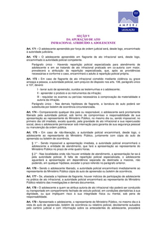 SEÇÃO V
                            DA APURAÇÃO DE ATO
                    INFRACIONAL ATRIBUÍDO A ADOLESCENTE
Art. 171 - O adolescente apreendido por força de ordem judicial será, desde logo, encaminhado
à autoridade judiciária.
Art. 172 - O adolescente apreendido em flagrante de ato infracional será, desde logo,
encaminhado à autoridade policial competente.
    Parágrafo único - Havendo repartição policial especializada para atendimento de
    adolescente e em se tratando de ato infracional praticado em co-autoria com maior,
    prevalecerá a atribuição da repartição especializada, que, após as providências
    necessárias e conforme o caso, encaminhará o adulto à repartição policial própria.
Art. 173 - Em caso de flagrante de ato infracional cometido mediante violência ou grave
ameaça a pessoa, a autoridade policial, sem prejuízo do disposto nos arts. 106, parágrafo único
e 107, deverá:
        I - lavrar auto de apreensão, ouvidos as testemunhas e o adolescente;
        Il - apreender o produto e os instrumentos da infração;
        lIl - requisitar os exames ou perícias necessários à comprovação da materialidade e
        autoria da infração.
    Parágrafo único - Nas demais hipóteses de flagrante, a lavratura do auto poderá ser
    substituída por boletim de ocorrência circunstanciada.
Art. 174 - Comparecendo qualquer dos pais ou responsável, o adolescente será prontamente
liberado pela autoridade policial, sob termo de compromisso e responsabilidade de sua
apresentação ao representante do Ministério Público, no mesmo dia ou, sendo impossível, no
primeiro dia útil imediato, exceto quando, pela gravidade do ato infracional e sua repercussão
social, deva o adolescente permanecer sob internação para garantia de sua segurança pessoal
ou manutenção da ordem pública.
Art. 175 - Em caso de não-liberação, a autoridade policial encaminhará, desde logo, o
adolescente ao representante do Ministério Público, juntamente com cópia do auto de
apreensão ou boletim de ocorrência.
    § 1° - Sendo impossível a apresentação imediata, a autoridade policial encaminhará o
    adolescente a entidade de atendimento, que fará a apresentação ao representante do
    Ministério Público no prazo de vinte quatro horas.
    § 2° - Nas localidades onde não houver entidade de atendimento, a apresentação far-se-á
    pela autoridade policial. À falta de repartição policial especializada, o adolescente
    aguardará a apresentação em dependência separada da destinada a maiores, não
    podendo, em qualquer hipótese, exceder o prazo referido no parágrafo anterior.
Art. 176 - Sendo o adolescente liberado, a autoridade policial encaminhará imediatamente ao
representante do Ministério Público cópia do auto de apreensão ou boletim de ocorrência.
Art. 177 - Se, afastada a hipótese de flagrante, houver indícios de participação de adolescente
na prática de ato infracional, a autoridade policial encaminhará ao representante do Ministério
Público relatório das investigações e demais documentos.
Art. 178 - O adolescente a quem se atribua autoria de ato infracional não poderá ser conduzido
ou transportado em compartimento fechado de veículo policial, em condições atentatórias à sua
dignidade, ou que impliquem risco à sua integridade física ou mental, sob pena de
responsabilidade.
Art. 179 - Apresentado o adolescente, o representante do Ministério Público, no mesmo dia e à
vista do auto de apreensão, boletim de ocorrência ou relatório policial, devidamente autuados
pelo cartório judicial e com informação sobre os antecedentes do adolescente, procederá
 