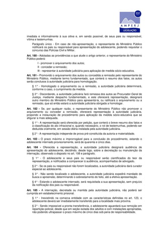 imediata e informalmente à sua oitiva e, em sendo possível, de seus pais ou responsável,
vítima e testemunhas.
    Parágrafo único - Em caso de não-apresentação, o representante do Ministério Público
    notificará os pais ou responsável para apresentação do adolescente, podendo requisitar o
    concurso das Polícias Civil e Militar.
Art. 180 - Adotadas as providências a que alude o artigo anterior, o representante do Ministério
Público poderá:
        I - promover o arquivamento dos autos;
        Il - conceder a remissão;
        llI - representar à autoridade judiciária para aplicação de medida sócio-educativa.
Art. 181 - Promovido o arquivamento dos autos ou concedida a remissão pelo representante do
Ministério Público, mediante termo fundamentado, que conterá o resumo dos fatos, os autos
serão conclusos à autoridade judiciária para homologação.
    § 1° - Homologado o arquivamento ou a remissão, a autoridade judiciária determinará,
    conforme o caso, o cumprimento da medida.
    § 2° - Discordando, a autoridade judiciária fará remessa dos autos ao Procurador-Geral de
    Justiça, mediante despacho fundamentado, e este oferecerá representação, designará
    outro membro do Ministério Público para apresentá-la, ou ratificará o arquivamento ou a
    remissão, que só então estará a autoridade judiciária obrigada a homologar.
Art. 182 - Se, por qualquer razão, o representante do Ministério Público não promover o
arquivamento ou conceder a remissão, oferecerá representação à autoridade judiciária,
propondo a instauração de procedimento para aplicação da medida sócio-educativa que se
afigurar a mais adequada.
    § 1° - A representação será oferecida por petição, que conterá o breve resumo dos fatos e
    a classificação do ato infracional e, quando necessário, o rol de testemunhas, podendo ser
    deduzida oralmente, em sessão diária instalada pela autoridade judiciária.
    § 2° - A representação independe de prova pré-constituída da autoria e materialidade.
Art. 183 - O prazo máximo e improrrogável para a conclusão do procedimento, estando o
adolescente internado provisoriamente, será de quarenta e cinco dias.
Art. 184 - Oferecida a representação, a autoridade judiciária designará audiência de
apresentação do adolescente, decidindo, desde logo, sobre a decretação ou manutenção da
internação, observado o disposto no art. 108 e parágrafo.
    § 1° - O adolescente e seus pais ou responsável serão cientificados do teor da
    representação, e notificados a comparecer à audiência, acompanhados de advogado.
    § 2° - Se os pais ou responsável não forem localizados, a autoridade judiciária dará curador
    especial ao adolescente.
    § 3° - Não sendo localizado o adolescente, a autoridade judiciária expedirá mandado de
    busca e apreensão, determinando o sobrestamento do feito, até a efetiva apresentação.
    § 4° - Estando o adolescente internado, será requisitada a sua apresentação, sem prejuízo
    da notificação dos pais ou responsável.
Art. 185 - A internação, decretada ou mantida pela autoridade judiciária, não poderá ser
cumprida em estabelecimento prisional.
    § 1° - Inexistindo na comarca entidade com as características definidas no art. 123, o
    adolescente deverá ser imediatamente transferido para a localidade mais próxima.
    § 2° - Sendo impossível a pronta transferência, o adolescente aguardará sua remoção em
    repartição policial, desde que em seção isolada dos adultos e com instalações apropriadas,
    não podendo ultrapassar o prazo máximo de cinco dias sob pena de responsabilidade.
 
