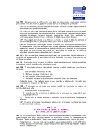 Art. 186 - Comparecendo o adolescente, seus pais ou responsável, a autoridade judiciária
procederá à oitiva dos mesmos, podendo solicitar opinião de profissional qualificado.
    § 1° - Se a autoridade judiciária entender adequada a remissão, ouvirá o representante do
    Ministério Público, proferindo decisão.
    § 2° - Sendo o fato grave, passível de aplicação de medida de internação ou colocação em
    regime de semiliberdade, a autoridade judiciária, verificando que o adolescente não possui
    advogado constituído, nomeará defensor, designando, desde logo, audiência em
    continuação, podendo determinar a realização de diligências e estudo do caso.
    § 3° - O advogado constituído ou o defensor nomeado, no prazo de três dias contado da
    audiência de apresentação, oferecerá defesa prévia e rol de testemunhas.
    § 4° - Na audiência em continuação, ouvidas as testemunhas arroladas na representação e
    na defesa prévia, cumpridas as diligências e juntado o relatório da equipe interprofissional,
    será dada a palavra ao representante do Ministério Público e ao defensor, sucessivamente,
    pelo tempo de vinte minutos para cada um, prorrogável por mais dez, a critério da
    autoridade judiciária, que em seguida proferirá decisão.
Art. 187 - Se o adolescente, devidamente notificado, não comparecer, injustificadamente, à
audiência de apresentação, à autoridade judiciária designará nova data, determinando sua
condução coercitiva.
Art. 188 - A remissão, como forma de extinção ou suspensão do processo, poderá ser aplicada
em qualquer fase do procedimento, antes da sentença.
Art. 189 - A autoridade judiciária não aplicará qualquer medida, desde que reconheça na
sentença:
        I - estar provada a inexistência do fato;
        Il - não haver prova da existência do fato;
        lII - não constituir o fato ato infracional;
        IV - não existir prova de ter o adolescente concorrido para o ato infracional.
    Parágrafo único - Na hipótese deste artigo, estando o adolescente internado, será
    imediatamente colocado em liberdade.
Art. 190 - A intimação da sentença que aplicar medida de internação ou regime de
semiliberdade será feita:
        I - ao adolescente e ao seu defensor;
        Il - quando não for encontrado o adolescente, a seus pais ou responsável, sem
        prejuízo do defensor.
    § 1° - Sendo outra a medida aplicada, a intimação far-se-á unicamente na pessoa do
    defensor.
    § 2° - Recaindo a intimação na pessoa do adolescente, deverá este manifestar se deseja
    ou não recorrer da sentença.

                                   SEÇÃO VI
                        DA APURAÇÃO DE IRREGULARIDADES
                          EM ENTIDADE DE ATENDIMENTO
Art. 191 - O procedimento de apuração de irregularidades em entidade governamental e não-
governamental terá início mediante portaria da autoridade judiciária ou representação do
Ministério Público ou do Conselho Tutelar, onde conste, necessariamente, resumo dos fatos.
    Parágrafo único - Havendo motivo grave, poderá a autoridade judiciária, ouvido o Ministério
    Público, decretar liminarmente o afastamento provisório do dirigente da entidade, mediante
    decisão fundamentada.
 