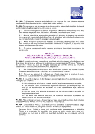 Art. 192 - O dirigente da entidade será citado para, no prazo de dez dias, oferecer resposta
escrita, podendo juntar documentos e indicar as provas a produzir.
Art. 193 - Apresentada ou não a resposta, e sendo necessário, a autoridade judiciária designará
audiência de instrução e julgamento, intimando as partes.
    § 1° - Salvo manifestação em audiência, as partes e o Ministério Público terão cinco dias
    para oferecer alegações finais, decidindo a autoridade judiciária em igual prazo.
    § 2° - Em se tratando de afastamento provisório ou definitivo de dirigente de entidade
    governamental, a autoridade judiciária oficiará à autoridade administrativa imediatamente
    superior ao afastado, marcando prazo para a substituição.
    § 3° - Antes de aplicar qualquer das medidas, a autoridade judiciária poderá fixar prazo
    para a remoção das irregularidades verificadas. Satisfeitas as exigências, o processo será
    extinto, sem julgamento de mérito.
    § 4° - A multa e a advertência serão impostas ao dirigente da entidade ou programa de
    atendimento.

                               SEÇÃO VII
              DA APURAÇÃO DE INFRAÇÃO ADMINISTRATIVA ÀS
            NORMAS DE PROTEÇÃO À CRIANÇA E AO ADOLESCENTE
Art. 194 - O procedimento para imposição de penalidade administrativa por infração às normas
de proteção à criança e ao adolescente terá início por representação do Ministério Público, ou
do Conselho Tutelar, ou auto de infração elaborado por servidor efetivo ou voluntário
credenciado, e assinado por duas testemunhas, se possível.
    § 1° - No procedimento iniciado com o auto de infração, poderão ser usadas fórmulas
    impressas, especificando-se a natureza e as circunstâncias da infração.
    § 2° - Sempre que possível, à verificação da infração seguir-se-á a lavratura do auto,
    certificando-se, que caso contrário, dos motivos do retardamento.
Art. 195 - O requerido terá prazo de dez dias para apresentação de defesa, contado da data da
intimação, que será feita:
        I - pelo autuante, no próprio auto, quando este for lavrado na presença do requerido;
        Il - por oficial de justiça ou funcionário legalmente habilitado, que entregará cópia do
        auto ou da representação ao requerido, ou a seu representante legal, lavrando
        certidão;
        lII - por via postal, com aviso de recebimento, se não for encontrado o requerido ou
        seu representante legal;
        IV - por edital, com prazo de trinta dias, se incerto ou não sabido o paradeiro do
        requerido ou de seu representante legal.
Art. 196 - Não sendo apresentada a defesa no prazo legal, a autoridade judiciária dará vista dos
autos ao Ministério Público, por cinco dias, decidindo em igual prazo.
Art. 197 - Apresentada a defesa, a autoridade judiciária procederá na conformidade do artigo
anterior, ou, sendo necessário, designará audiência de instrução e julgamento.
    Parágrafo único - Colhida a prova oral, manifestar-se-ão sucessivamente o Ministério
    Público e o procurador do requerido, pelo tempo de vinte minutos para cada um,
    prorrogável por mais dez, a critério da autoridade judiciária, que em seguida proferirá
    sentença.
 