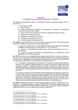 Seção VIII
                    DA HABILITAÇÃO DE PRETENDENTES À ADOÇÃO
Art. 197-A. Os postulantes à adoção, domiciliados no Brasil, apresentarão petição inicial na
            168
qual conste:
          I - qualificação completa;
          II - dados familiares;
          III - cópias autenticadas de certidão de nascimento ou casamento, ou declaração
          relativa ao período de união estável;
          IV - cópias da cédula de identidade e inscrição no Cadastro de Pessoas Físicas;
          V - comprovante de renda e domicílio;
          VI - atestados de sanidade física e mental;
          VII - certidão de antecedentes criminais;
          VIII - certidão negativa de distribuição cível.’
Art. 197-B. A autoridade judiciária, no prazo de 48 (quarenta e oito) horas, dará vista dos autos
                                                             169
ao Ministério Público, que no prazo de 5 (cinco) dias poderá:
          I - apresentar quesitos a serem respondidos pela equipe interprofissional encarregada
          de elaborar o estudo técnico a que se refere o art. 197-C desta Lei;
          II - requerer a designação de audiência para oitiva dos postulantes em juízo e
          testemunhas;
          III - requerer a juntada de documentos complementares e a realização de outras
          diligências que entender necessárias.
Art. 197-C. Intervirá no feito, obrigatoriamente, equipe interprofissional a serviço da Justiça da
Infância e da Juventude, que deverá elaborar estudo psicossocial, que conterá subsídios que
permitam aferir a capacidade e o preparo dos postulantes para o exercício de uma paternidade
                                                                         170
ou maternidade responsável, à luz dos requisitos e princípios desta Lei.
      § 1º É obrigatória a participação dos postulantes em programa oferecido pela Justiça da
      Infância e da Juventude preferencialmente com apoio dos técnicos responsáveis pela
      execução da política municipal de garantia do direito à convivência familiar, que inclua
      preparação psicológica, orientação e estímulo à adoção inter-racial, de crianças maiores ou
      de adolescentes, com necessidades específicas de saúde ou com deficiências e de grupos
      de irmãos.
      § 2º Sempre que possível e recomendável, a etapa obrigatória da preparação referida no §
      1º deste artigo incluirá o contato com crianças e adolescentes em regime de acolhimento
      familiar ou institucional em condições de serem adotados, a ser realizado sob a orientação,
      supervisão e avaliação da equipe técnica da Justiça da Infância e da Juventude, com o
      apoio dos técnicos responsáveis pelo programa de acolhimento familiar ou institucional e
      pela execução da política municipal de garantia do direito à convivência familiar.
Art. 197-D. Certificada nos autos a conclusão da participação no programa referido no art. 197-
C desta Lei, a autoridade judiciária, no prazo de 48 (quarenta e oito) horas, decidirá acerca das
diligências requeridas pelo Ministério Público e determinará a juntada do estudo psicossocial,
                                                                     171
designando, conforme o caso, audiência de instrução e julgamento.


168
   Acrescentado pela Lei nº 12.010, de 29.07.09
Para viger 90 dias após a data da sua publicação no D.O.U. de 04.08.09
169
   Acrescentado pela Lei nº 12.010, de 29.07.09
Para viger 90 dias após a data da sua publicação no D.O.U. de 04.08.09
170
   Acrescentado pela Lei nº 12.010, de 29.07.09
Para viger 90 dias após a data da sua publicação no D.O.U. de 04.08.09
171
   Acrescentado pela Lei nº 12.010, de 29.07.09
Para viger 90 dias após a data da sua publicação no D.O.U. de 04.08.09
 