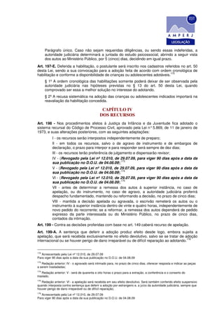 Parágrafo único. Caso não sejam requeridas diligências, ou sendo essas indeferidas, a
      autoridade judiciária determinará a juntada do estudo psicossocial, abrindo a seguir vista
      dos autos ao Ministério Público, por 5 (cinco) dias, decidindo em igual prazo.
Art. 197-E. Deferida a habilitação, o postulante será inscrito nos cadastros referidos no art. 50
desta Lei, sendo a sua convocação para a adoção feita de acordo com ordem cronológica de
                                                                                172
habilitação e conforme a disponibilidade de crianças ou adolescentes adotáveis.
      § 1º A ordem cronológica das habilitações somente poderá deixar de ser observada pela
      autoridade judiciária nas hipóteses previstas no § 13 do art. 50 desta Lei, quando
      comprovado ser essa a melhor solução no interesse do adotando.
      § 2º A recusa sistemática na adoção das crianças ou adolescentes indicados importará na
      reavaliação da habilitação concedida.

                                               CAPÍTULO IV
                                              DOS RECURSOS
Art. 198 - Nos procedimentos afetos à Justiça da Infância e da Juventude fica adotado o
sistema recursal do Código de Processo Civil, aprovado pela Lei n° 5.869, de 11 de janeiro de
1973, e suas alterações posteriores, com as seguintes adaptações:
           I - os recursos serão interpostos independentemente de preparo;
           Il - em todos os recursos, salvo o de agravo de instrumento e de embargos de
           declaração, o prazo para interpor e para responder será sempre de dez dias;
           lII - os recursos terão preferência de julgamento e dispensarão revisor;
           IV - (Revogado pela Lei nº 12.010, de 29.07.09, para viger 90 dias após a data da
                                                       173
           sua publicação no D.O.U. de 04.08.09);
           V - (Revogado pela Lei nº 12.010, de 29.07.09, para viger 90 dias após a data da
                                                       174
           sua publicação no D.O.U. de 04.08.09);
           Vl - (Revogado pela Lei nº 12.010, de 29.07.09, para viger 90 dias após a data da
                                                       175
           sua publicação no D.O.U. de 04.08.09);
           Vll - antes de determinar a remessa dos autos à superior instância, no caso de
           apelação, ou do instrumento, no caso de agravo, a autoridade judiciária proferirá
           despacho fundamentado, mantendo ou reformando a decisão, no prazo de cinco dias;
           VlII - mantida a decisão apelada ou agravada, o escrivão remeterá os autos ou o
           instrumento à superior instância dentro de vinte e quatro horas, independentemente de
           novo pedido do recorrente; se a reformar, a remessa dos autos dependerá de pedido
           expresso da parte interessada ou do Ministério Público, no prazo de cinco dias,
           contados da intimação.
Art. 199 - Contra as decisões proferidas com base no art. 149 caberá recurso de apelação.
Art. 199-A. A sentença que deferir a adoção produz efeito desde logo, embora sujeita a
apelação, que será recebida exclusivamente no efeito devolutivo, salvo se se tratar de adoção
                                                                                          176
internacional ou se houver perigo de dano irreparável ou de difícil reparação ao adotando.


172
   Acrescentado pela Lei nº 12.010, de 29.07.09
Para viger 90 dias após a data da sua publicação no D.O.U. de 04.08.09
173
   Redação anterior: IV - o agravado será intimado para, no prazo de cinco dias, oferecer resposta e indicar as peças
a serem trasladadas;
174
    Redação anterior: V - será de quarenta e oito horas o prazo para a extração, a conferência e o conserto do
traslado;
175
   Redação anterior: Vl - a apelação será recebida em seu efeito devolutivo. Será também conferido efeito suspensivo
quando interposta contra sentença que deferir a adoção por estrangeiro e, a juízo da autoridade judiciária, sempre que
houver perigo de dano irreparável ou de difícil reparação;
176
   Acrescentado pela Lei nº 12.010, de 29.07.09
Para viger 90 dias após a data da sua publicação no D.O.U. de 04.08.09
 