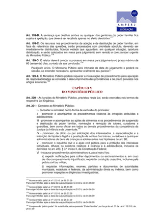 Art. 199-B. A sentença que destituir ambos ou qualquer dos genitores do poder familiar fica
                                                                        177
sujeita a apelação, que deverá ser recebida apenas no efeito devolutivo.
Art. 199-C. Os recursos nos procedimentos de adoção e de destituição de poder familiar, em
face da relevância das questões, serão processados com prioridade absoluta, devendo ser
imediatamente distribuídos, ficando vedado que aguardem, em qualquer situação, oportuna
distribuição, e serão colocados em mesa para julgamento sem revisão e com parecer urgente
                      178
do Ministério Público.
Art. 199-D. O relator deverá colocar o processo em mesa para julgamento no prazo máximo de
                                              179
60 (sessenta) dias, contado da sua conclusão.
      Parágrafo único. O Ministério Público será intimado da data do julgamento e poderá na
      sessão, se entender necessário, apresentar oralmente seu parecer.”
Art. 199-E. O Ministério Público poderá requerer a instauração de procedimento para apuração
de responsabilidades se constatar o descumprimento das providências e do prazo previstos nos
                   180
artigos anteriores.

                                           CAPÍTULO V
                                      DO MINISTÉRIO PÚBLICO
Art. 200 - As funções do Ministério Público, previstas nesta Lei, serão exercidas nos termos da
respectiva Lei Orgânica.
Art. 201 - Compete ao Ministério Público:
           I - conceder a remissão como forma de exclusão do processo;
           II - promover e acompanhar os procedimentos relativos às infrações atribuídas a
           adolescentes;
           III - promover e acompanhar as ações de alimentos e os procedimentos de suspensão
           e destituição do poder familiar, nomeação e remoção de tutores, curadores e
           guardiães, bem como oficiar em todos os demais procedimentos da competência da
                                                 181
           Justiça da Infância e da Juventude;
           IV - promover, de ofício ou por solicitação dos interessados, a especialização e a
           inscrição de hipoteca legal e a prestação de contas dos tutores, curadores e quaisquer
           administradores de bens de crianças e adolescentes nas hipóteses do art. 98;
           V - promover o inquérito civil e a ação civil pública para a proteção dos interesses
           individuais, difusos ou coletivos relativos à infância e à adolescência, inclusive os
           definidos no art. 220, § 3° inciso II, da Constituição Federal;
                                          ,
           Vl - instaurar procedimentos administrativos e, para instruí-los:
                 a) expedir notificações para colher depoimentos ou esclarecimentos e, em caso
                 de não-comparecimento injustificado, requisitar condução coercitiva, inclusive pela
                 polícia civil ou militar;
                 b) requisitar informações, exames, perícias e documentos de autoridades
                 municipais, estaduais e federais, da administração direta ou indireta, bem como
                 promover inspeções e diligências investigatórias;

177
   Acrescentado pela Lei nº 12.010, de 29.07.09
Para viger 90 dias após a data da sua publicação no D.O.U. de 04.08.09
178
   Acrescentado pela Lei nº 12.010, de 29.07.09
Para viger 90 dias após a data da sua publicação no D.O.U. de 04.08.09
179
   Acrescentado pela Lei nº 12.010, de 29.07.09
Para viger 90 dias após a data da sua publicação no D.O.U. de 04.08.09
180
   Acrescentado pela Lei nº 12.010, de 29.07.09
Para viger 90 dias após a data da sua publicação no D.O.U. de 04.08.09
181
   A expressão “pátrio poder” foi substituída pela expressão “Poder familiar” por força do art. 3º da Lei n° 12.010, de
29.07.09
 