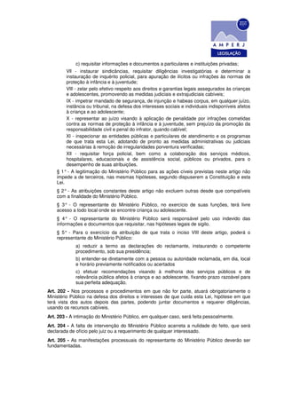 c) requisitar informações e documentos a particulares e instituições privadas;
         Vll - instaurar sindicâncias, requisitar diligências investigatórias e determinar a
         instauração de inquérito policial, para apuração de ilícitos ou infrações às normas de
         proteção à infância e à juventude;
         VlIl - zelar pelo efetivo respeito aos direitos e garantias legais assegurados às crianças
         e adolescentes, promovendo as medidas judiciais e extrajudiciais cabíveis;
         IX - impetrar mandado de segurança, de injunção e habeas corpus, em qualquer juízo,
         instância ou tribunal, na defesa dos interesses sociais e individuais indisponíveis afetos
         à criança e ao adolescente;
         X - representar ao juízo visando à aplicação de penalidade por infrações cometidas
         contra as normas de proteção à infância e à juventude, sem prejuízo da promoção da
         responsabilidade civil e penal do infrator, quando cabível;
         Xl - inspecionar as entidades públicas e particulares de atendimento e os programas
         de que trata esta Lei, adotando de pronto as medidas administrativas ou judiciais
         necessárias à remoção de irregularidades porventura verificadas;
         Xll - requisitar força policial, bem como a colaboração dos serviços médicos,
         hospitalares, educacionais e de assistência social, públicos ou privados, para o
         desempenho de suas atribuições.
    § 1° - A legitimação do Ministério Público para as ações cíveis previstas neste artigo não
    impede a de terceiros, nas mesmas hipóteses, segundo dispuserem a Constituição e esta
    Lei.
    § 2° - As atribuições constantes deste artigo não excluem outras desde que compatíveis
    com a finalidade do Ministério Público.
    § 3° - O representante do Ministério Público, no exercício de suas funções, terá livre
    acesso a todo local onde se encontre criança ou adolescente.
    § 4° - O representante do Ministério Público será responsável pelo uso indevido das
    informações e documentos que requisitar, nas hipóteses legais de sigilo.
    § 5° - Para o exercício da atribuição de que trata o inciso VIII deste artigo, poderá o
    representante do Ministério Público:
             a) reduzir a termo as declarações do reclamante, instaurando o competente
             procedimento, sob sua presidência;
             b) entender-se diretamente com a pessoa ou autoridade reclamada, em dia, local
             e horário previamente notificados ou acertados
             c) efetuar recomendações visando à melhoria dos serviços públicos e de
             relevância pública afetos à criança e ao adolescente, fixando prazo razoável para
             sua perfeita adequação.
Art. 202 - Nos processos e procedimentos em que não for parte, atuará obrigatoriamente o
Ministério Público na defesa dos direitos e interesses de que cuida esta Lei, hipótese em que
terá vista dos autos depois das partes, podendo juntar documentos e requerer diligências,
usando os recursos cabíveis.
Art. 203 - A intimação do Ministério Público, em qualquer caso, será feita pessoalmente.
Art. 204 - A falta de intervenção do Ministério Público acarreta a nulidade do feito, que será
declarada de ofício pelo juiz ou a requerimento de qualquer interessado.
Art. 205 - As manifestações processuais do representante do Ministério Público deverão ser
fundamentadas.
 