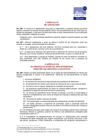 CAPÍTULO VI
                                                DO ADVOGADO
Art. 206 - A criança ou o adolescente, seus pais ou responsável, e qualquer pessoa que tenha
legítimo interesse na solução da lide poderão intervir nos procedimentos de que trata esta Lei,
através de advogado, o qual será intimado para todos os atos, pessoalmente ou por publicação
oficial, respeitado o segredo de justiça.
        Parágrafo único - Será prestada assistência judiciária integral e gratuita àqueles que dela
        necessitarem.
Art. 207 - Nenhum adolescente a quem se atribua a prática de ato infracional, ainda que
ausente ou foragido, será processado sem defensor.
        § 1° - Se o adolescente não tiver defensor, ser-lhe-á nomeado pelo juiz, ressalvado o
        direito de, a todo tempo, constituir outro de sua preferência.
        § 2° - A ausência do defensor não determinará o adiamento de nenhum ato do processo,
        devendo o juiz nomear substituto, ainda que provisoriamente, ou para o só efeito do ato.
        § 3° - Será dispensada a outorga de mandato, quando se tratar de defensor nomeado ou,
        sido constituído, tiver sido indicado por ocasião de ato formal com a presença da
        autoridade judiciária.

                                      CAPÍTULO VII
                          DA PROTEÇÃO JUDICIAL DOS INTERESSES
                            INDIVIDUAIS, DIFUSOS E COLETIVOS
Art. 208 - Regem-se pelas disposições desta Lei as ações de responsabilidade por ofensa aos
direitos assegurados à criança e ao adolescente, referentes ao não-oferecimento ou oferta
irregular:
             I - do ensino obrigatório;
             Il - de atendimento educacional especializado aos portadores de deficiência;
             lII - de atendimento em creche e pré-escola às crianças de zero a seis anos de idade;
             IV - de ensino noturno regular, adequado às condições do educando;
             V - de programas suplementares de oferta de material didático-escolar, transporte e
             assistência à saúde do educando do ensino fundamental;
             Vl - de serviço de assistência social visando à proteção, à família, à maternidade, à
             infância e à adolescência, bem como ao amparo às crianças e adolescentes que dele
             necessitem;
             Vll - de acesso às ações e serviços de saúde;
             VIII - de escolarização e profissionalização dos adolescentes privados de liberdade.
             IX - de ações, serviços e programas de orientação, apoio e promoção social de
             famílias e destinados ao pleno exercício do direito à convivência familiar por crianças e
                            182
             adolescentes.
        § 1º As hipóteses previstas neste artigo não excluem da proteção judicial outros interesses
        individuais, difusos ou coletivos, próprios da infância e da adolescência, protegidos pela
                                 183
        Constituição e pela Lei.
        § 2º A investigação do desaparecimento de crianças ou adolescentes será realizada
        imediatamente após notificação aos órgãos competentes, que deverão comunicar o fato
        aos portos, aeroportos, Polícia Rodoviária e companhias de transporte interestaduais e


182
   Acrescentado pela Lei nº 12.010, de 29.07.09
Para viger 90 dias após a data da sua publicação no D.O.U. de 04.08.09
183
      Anterior parágrafo único renumerado pela Lei nº 11.259, de 30/12/05.
 