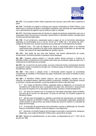 Art. 215 - O juiz poderá conferir efeito suspensivo aos recursos, para evitar dano irreparável à
parte.
Art. 216 - Transitada em julgado a sentença que impuser condenação ao Poder Público, o juiz
determinará a remessa de peças à autoridade competente, para apuração da responsabilidade
civil e administrativa do agente a que se atribua a ação ou omissão.
Art. 217 - Decorridos sessenta dias do trânsito em julgado da sentença condenatória sem que a
associação autora Ihe promova a execução, deverá fazê-lo o Ministério Público, facultada igual
iniciativa aos demais legitimados.
Art. 218 - O juiz condenará a associação autora a pagar ao réu os honorários advocatícios
arbitrados na conformidade do § 4° do art. 20 da Lei n° 5.869, de 11 de janeiro de 1973 -
Código de Processo Civil, quando reconhecer que a pretensão é manifestamente infundada.
    Parágrafo único - Em caso de litigância de má-fé, a associação autora e os diretores
    responsáveis pela propositura da ação serão solidariamente condenados ao décuplo das
    custas, sem prejuízo de responsabilidade por perdas e danos.
Art. 219 - Nas ações de que trata este Capítulo, não haverá adiantamento de custas,
emolumentos, honorários periciais e quaisquer outras despesas.
Art. 220 - Qualquer pessoa poderá e o servidor público deverá provocar a iniciativa do
Ministério Público, prestando-lhe informações sobre fatos que constituam objeto de ação civil, e
indicando-lhe os elementos de convicção.
Art. 221 - Se, no exercício de suas funções, os juízes e tribunais tiverem conhecimento de fatos
que possam ensejar a propositura de ação civil, remeterão peças ao Ministério Público para as
providências cabíveis.
Art. 222 - Para instruir a petição inicial, o interessado poderá requerer às autoridades
competentes as certidões e informações que julgar necessárias, que serão fornecidas no prazo
de quinze dias.
Art. 223 - O Ministério Público poderá instaurar, sob sua presidência, inquérito civil, ou
requisitar, de qualquer pessoa, organismo público ou particular, certidões, informações, exames
ou perícias, no prazo que assinalar, o qual não poderá ser inferior a dez dias úteis.
    § 1° - Se o órgão do Ministério Público, esgotadas todas as diligências, se convencer da
    inexistência de fundamento para a propositura da ação cível, promoverá o arquivamento
    dos autos do inquérito civil ou das peças informativas, fazendo-o fundamentadamente.
    § 2° - Os autos do inquérito civil ou as peças de informação arquivados serão remetidos,
    sob pena de se incorrer em falta grave, no prazo de três dias, ao Conselho Superior do
    Ministério Público.
    § 3° - Até que seja homologada ou rejeitada a promoção de arquivamento, em sessão do
    Conselho Superior do Ministério Público, poderão as associações legitimadas apresentar
    razões escritas ou documentos, que serão juntados aos autos do inquérito ou anexados às
    peças de informação.
    § 4° - A promoção de arquivamento será submetida a exame e deliberação do Conselho
    Superior do Ministério Público, conforme dispuser o seu Regimento.
    § 5° - Deixando o Conselho Superior de homologar a promoção e arquivamento, designará,
    desde logo, outro órgão do Ministério Público para o ajuizamento da ação.
Art. 224 - Aplicam-se subsidiariamente, no que couber, as disposições da Lei n° 7.347, de 24
de julho de 1985.
 