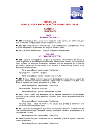 TÍTULO VII
       DOS CRIMES E DAS INFRAÇÕES ADMINISTRATIVAS
                                       CAPÍTULO I
                                       DOS CRIMES

                                        SEÇÃO I
                                  DISPOSIÇÕES GERAIS
Art. 225 - Este Capítulo dispõe sobre crimes praticados contra a criança e o adolescente, por
ação ou omissão, sem prejuízo do disposto na legislação penal.
Art. 226 - Aplicam-se aos crimes definidos nesta Lei as normas da Parte Geral do Código Penal
e, quanto ao processo, as pertinentes ao Código de Processo Penal.
Art. 227 - Os crimes definidos nesta Lei são de ação pública incondicionada.

                                      SEÇÃO II
                               DOS CRIMES EM ESPÉCIE
Art. 228 - Deixar o encarregado de serviço ou o dirigente de estabelecimento de atenção à
saúde de gestante de manter registro das atividades desenvolvidas, na forma e prazo referidos
no art. 10 desta Lei, bem como de fornecer à parturiente ou a seu responsável, por ocasião da
alta médica, declaração de nascimento, onde constem as intercorrências do parto e do
desenvolvimento do neonato:
        Pena - detenção de 6 (seis) meses a 2 (dois) anos.
    Parágrafo único - Se o crime é culposo:
        Pena - detenção de 2 (dois) a 6 (seis) meses, ou multa.
Art. 229 - Deixar o médico, enfermeiro ou dirigente de estabelecimento de atenção à saúde de
gestante de identificar corretamente o neonato e a parturiente, por ocasião do parto, bem como
deixar de proceder aos exames referidos no art. 10 desta Lei:
        Pena - detenção de 6 (seis) meses a 2 (dois) anos.
    Parágrafo único - Se o crime é culposo:
        Pena - detenção de 2 (dois) a 6 (seis) meses, ou multa.
Art. 230 - Privar a criança ou o adolescente de sua liberdade, procedendo à sua apreensão
sem estar em flagrante de ato infracional ou inexistindo ordem escrita da autoridade judiciária
competente:
        Pena - detenção de 6 (seis) meses a 2 (dois) anos.
    Parágrafo único - Incide na mesma pena aquele que procede à apreensão sem
    observância das formalidades legais.
Art. 231 - Deixar a autoridade policial responsável pela apreensão de criança ou adolescente de
fazer imediata comunicação à autoridade judiciária competente e à família do apreendido ou à
pessoa por ele indicada:
        Pena - detenção de 6 (seis) meses a 2 (dois) anos.
Art. 232 - Submeter criança ou adolescente sob sua autoridade, guarda ou vigilância a vexame
ou a constrangimento:
        Pena - detenção de 6 (seis) meses a 2 (dois) anos.
 