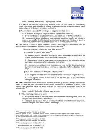 Pena – reclusão, de 4 (quatro) a 8 (oito) anos, e multa.
        § 1º Incorre nas mesmas penas quem agencia, facilita, recruta, coage, ou de qualquer
        modo intermedeia a participação de criança ou adolescente nas cenas referidas no caput
        deste artigo, ou ainda quem com esses contracena.
        § 2º Aumenta-se a pena de 1/3 (um terço) se o agente comete o crime:
             I – no exercício de cargo ou função pública ou a pretexto de exercê-la;
             II – prevalecendo-se de relações domésticas, de coabitação ou de hospitalidade; ou
             III – prevalecendo-se de relações de parentesco consangüíneo ou afim até o terceiro
             grau, ou por adoção, de tutor, curador, preceptor, empregador da vítima ou de quem, a
             qualquer outro título, tenha autoridade sobre ela, ou com seu consentimento.
Art. 241. Vender ou expor à venda fotografia, vídeo ou outro registro que contenha cena de
                                                                 188
sexo explícito ou pornográfica envolvendo criança ou adolescente:
                                                                            189
              Pena – reclusão, de 4 (quatro) a 8 (oito) anos, e multa.
                                                        190
                § 1º - Incorre na mesma pena quem:
                  I – Agencia, autoriza, facilita ou de qualquer modo, intermedeia a participação de
                  criança ou adolescente em produção referida neste artigo;
                  II – Assegura os meios ou serviços para o armazenamento das fotografias, cenas
                  ou imagens produzidas na forma do caput deste artigo;
                  III – Assegura, por qualquer meio, ou acesso, na rede mundial de computadores
                  ou Internet das fotografias, cenas ou imagens produzidas na forma do caput deste
                  artigo.
                                                                            191
                § 2º - A pena é de reclusão de 3 (três) a 8 (oito) anos:
                  I – Se o agente comete o crime prevalecendo-se do exercício de cargo ou função;
                  II – Se o agente comete o crime com o fim de obter para si ou para outrem
                  vantagem patrimonial.
Art. 241-A. Oferecer, trocar, disponibilizar, transmitir, distribuir, publicar ou divulgar por qualquer
meio, inclusive por meio de sistema de informática ou telemático, fotografia, vídeo ou outro
registro que contenha cena de sexo explícito ou pornográfica envolvendo criança ou
              192
adolescente:
             Pena – reclusão, de 3 (três) a 6 (seis) anos, e multa.
        § 1º Nas mesmas penas incorre quem:
             I – assegura os meios ou serviços para o armazenamento das fotografias, cenas ou
             imagens de que trata o caput deste artigo;
             II – assegura, por qualquer meio, o acesso por rede de computadores às fotografias,
             cenas ou imagens de que trata o caput deste artigo.




188
   Redação dada pela Lei nº 11.829, de 25.11.08
Redação anterior: Art. 241 – Apresentar, produzir, vender, fornecer, divulgar ou publicar, por qualquer meio de
comunicação, inclusive rede mundial de computadores ou Internet, fotografias ou imagens com pornografia ou cenas
de sexo explícito envolvendo criança ou adolescente:
189
  Redação dada pela Lei nº 11.829, de 25.11.08
Pena - reclusão de 2 (dois) a 6 (seis) anos, e multa.
190
      Acrescentado pela Lei nº 10.764, de 12.11.03
191
      Acrescentado pela Lei nº 10.764, de 12.11.03
192
      Acrescentado pela Lei 11.829, de 25.11.08
 