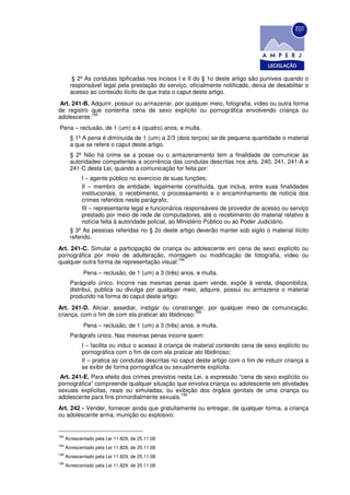 § 2º As condutas tipificadas nos incisos I e II do § 1o deste artigo são puníveis quando o
        responsável legal pela prestação do serviço, oficialmente notificado, deixa de desabilitar o
        acesso ao conteúdo ilícito de que trata o caput deste artigo.
Art. 241-B. Adquirir, possuir ou armazenar, por qualquer meio, fotografia, vídeo ou outra forma
de registro que contenha cena de sexo explícito ou pornográfica envolvendo criança ou
            193
adolescente:
Pena – reclusão, de 1 (um) a 4 (quatro) anos, e multa.
        § 1º A pena é diminuída de 1 (um) a 2/3 (dois terços) se de pequena quantidade o material
        a que se refere o caput deste artigo.
        § 2º Não há crime se a posse ou o armazenamento tem a finalidade de comunicar às
        autoridades competentes a ocorrência das condutas descritas nos arts. 240, 241, 241-A e
        241-C desta Lei, quando a comunicação for feita por:
             I – agente público no exercício de suas funções;
             II – membro de entidade, legalmente constituída, que inclua, entre suas finalidades
             institucionais, o recebimento, o processamento e o encaminhamento de notícia dos
             crimes referidos neste parágrafo;
             III – representante legal e funcionários responsáveis de provedor de acesso ou serviço
             prestado por meio de rede de computadores, até o recebimento do material relativo à
             notícia feita à autoridade policial, ao Ministério Público ou ao Poder Judiciário.
        § 3º As pessoas referidas no § 2o deste artigo deverão manter sob sigilo o material ilícito
        referido.
Art. 241-C. Simular a participação de criança ou adolescente em cena de sexo explícito ou
pornográfica por meio de adulteração, montagem ou modificação de fotografia, vídeo ou
                                             194
qualquer outra forma de representação visual:
              Pena – reclusão, de 1 (um) a 3 (três) anos, e multa.
        Parágrafo único. Incorre nas mesmas penas quem vende, expõe à venda, disponibiliza,
        distribui, publica ou divulga por qualquer meio, adquire, possui ou armazena o material
        produzido na forma do caput deste artigo.
Art. 241-D. Aliciar, assediar, instigar ou constranger, por qualquer meio de comunicação,
                                                      195
criança, com o fim de com ela praticar ato libidinoso:
              Pena – reclusão, de 1 (um) a 3 (três) anos, e multa.
        Parágrafo único. Nas mesmas penas incorre quem:
             I – facilita ou induz o acesso à criança de material contendo cena de sexo explícito ou
             pornográfica com o fim de com ela praticar ato libidinoso;
             II – pratica as condutas descritas no caput deste artigo com o fim de induzir criança a
             se exibir de forma pornográfica ou sexualmente explícita.
 Art. 241-E. Para efeito dos crimes previstos nesta Lei, a expressão “cena de sexo explícito ou
pornográfica” compreende qualquer situação que envolva criança ou adolescente em atividades
sexuais explícitas, reais ou simuladas, ou exibição dos órgãos genitais de uma criança ou
                                               196
adolescente para fins primordialmente sexuais.
Art. 242 - Vender, fornecer ainda que gratuitamente ou entregar, de qualquer forma, a criança
ou adolescente arma, munição ou explosivo:


193
      Acrescentado pela Lei 11.829, de 25.11.08
194
      Acrescentado pela Lei 11.829, de 25.11.08
195
      Acrescentado pela Lei 11.829, de 25.11.08
196
      Acrescentado pela Lei 11.829, de 25.11.08
 