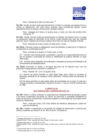 197
             Pena - reclusão de 3 (três) a 6 (seis) anos.
Art. 243 - Vender, fornecer ainda que gratuitamente, ministrar ou entregar, de qualquer forma, a
criança ou adolescente, sem justa causa, produtos cujos componentes possam causar
dependência física ou psíquica, ainda que por utilização indevida:
             Pena - detenção de 2 (dois) a 4 (quatro) anos, e multa, se o fato não constitui crime
                         198
             mais grave.
Art. 244 - Vender, fornecer ainda que gratuitamente ou entregar, de qualquer forma, a criança
ou adolescente fogos de estampido ou de artifício, exceto aqueles que, pelo seu reduzido
potencial, sejam incapazes de provocar qualquer dano físico em caso de utilização indevida:
             Pena - detenção de 6 (seis) meses a 2 (dois) anos, e multa.
Art. 244-A - Submeter criança ou adolescente, como tais definidos no caput do art. 2º desta Lei,
                                     199
à prostituição ou à exploração sexual :
             Pena - reclusão de 4 (quatro) a 10 (dez) anos, e multa.
        § 1º - Incorrem nas mesmas penas o proprietário, o gerente ou o responsável pelo local em
        que se verifique a submissão de criança ou adolescente às práticas referidas no caput
        deste artigo.
        § 2º - Constitui efeito obrigatório da condenação a cassação da licença de localização e de
        funcionamento do estabelecimento.
Art. 244-B. Corromper ou facilitar a corrupção de menor de 18 (dezoito) anos, com ele
                                                      200
praticando infração penal ou induzindo-o a praticá-la:
             Pena - reclusão, de 1 (um) a 4 (quatro) anos.
        § 1º Incorre nas penas previstas no caput deste artigo quem pratica as condutas ali
        tipificadas utilizando-se de quaisquer meios eletrônicos, inclusive salas de bate-papo da
        internet.
        § 2º As penas previstas no caput deste artigo são aumentadas de um terço no caso de a
        infração cometida ou induzida estar incluída no rol do art. 1º da Lei nº 8.072, de 25 de julho
        de 1990.

                                         CAPÍTULO II
                               DAS INFRAÇÕES ADMINISTRATIVAS
Art. 245 - Deixar o médico, professor ou responsável por estabelecimento de atenção à saúde
e de ensino fundamental, pré-escola ou creche, de comunicar à autoridade competente os
casos de que tenha conhecimento, envolvendo suspeita ou confirmação de maus-tratos contra
criança ou adolescente:
             Pena - multa de 3 (três) a 20 (vinte) salários de referência, aplicando-se o dobro em
             caso de reincidência.
Art. 246 - Impedir o responsável ou funcionário de entidade de atendimento o exercício dos
direitos constantes nos incisos II, Ill, Vll, VlIl e Xl do art. 124 desta Lei:



197
  Redação dada pela Lei nº 10.764, de 12.11.03
Redação Anterior: “Pena - detenção de 6 (seis) meses a 2 (dois) anos, e multa.”
R
  Redação dada pela Lei nº 10.764, de 12.11.03
Redação Anterior: “Pena - detenção de 6 (seis) meses a 2 (dois) anos, e multa, se o fato não constitui crime mais
grave.”
199
      Acrescentado pela Lei nº 9.975, de 23.06.00.
200
      Acrescentado pela Lei nº 12.015, de 07.08.09
 