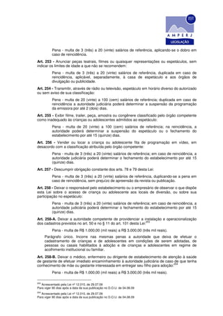 Pena - multa de 3 (três) a 20 (vinte) salários de referência, aplicando-se o dobro em
          caso de reincidência.
Art. 253 - Anunciar peças teatrais, filmes ou quaisquer representações ou espetáculos, sem
indicar os limites de idade a que não se recomendem:
          Pena - multa de 3 (três) a 20 (vinte) salários de referência, duplicada em caso de
          reincidência, aplicável, separadamente, à casa de espetáculo e aos órgãos de
          divulgação ou publicidade.
Art. 254 - Transmitir, através de rádio ou televisão, espetáculo em horário diverso do autorizado
ou sem aviso de sua classificação:
          Pena - multa de 20 (vinte) a 100 (cem) salários de referência; duplicada em caso de
          reincidência a autoridade judiciária poderá determinar a suspensão da programação
          da emissora por até 2 (dois) dias.
Art. 255 - Exibir filme, trailer, peça, amostra ou congênere classificado pelo órgão competente
como inadequado às crianças ou adolescentes admitidos ao espetáculo:
          Pena - multa de 20 (vinte) a 100 (cem) salários de referência; na reincidência, a
          autoridade poderá determinar a suspensão do espetáculo ou o fechamento do
          estabelecimento por até 15 (quinze) dias.
Art. 256 - Vender ou locar a criança ou adolescente fita de programação em vídeo, em
desacordo com a classificação atribuída pelo órgão competente:
          Pena - multa de 3 (três) a 20 (vinte) salários de referência; em caso de reincidência, a
          autoridade judiciária poderá determinar o fechamento do estabelecimento por até 15
          (quinze) dias.
Art. 257 - Descumprir obrigação constante dos arts. 78 e 79 desta Lei:
          Pena - multa de 3 (três) a 20 (vinte) salários de referência, duplicando-se a pena em
          caso de reincidência, sem prejuízo de apreensão da revista ou publicação.
Art. 258 - Deixar o responsável pelo estabelecimento ou o empresário de observar o que dispõe
esta Lei sobre o acesso de criança ou adolescente aos locais de diversão, ou sobre sua
participação no espetáculo:
          Pena - multa de 3 (três) a 20 (vinte) salários de referência; em caso de reincidência, a
          autoridade judiciária poderá determinar o fechamento do estabelecimento por até 15
          (quinze) dias.
Art. 258-A. Deixar a autoridade competente de providenciar a instalação e operacionalização
                                                                   203
dos cadastros previstos no art. 50 e no § 11 do art. 101 desta Lei:
          Pena - multa de R$ 1.000,00 (mil reais) a R$ 3.000,00 (três mil reais).
      Parágrafo único. Incorre nas mesmas penas a autoridade que deixa de efetuar o
      cadastramento de crianças e de adolescentes em condições de serem adotadas, de
      pessoas ou casais habilitados à adoção e de crianças e adolescentes em regime de
      acolhimento institucional ou familiar.
Art. 258-B. Deixar o médico, enfermeiro ou dirigente de estabelecimento de atenção à saúde
de gestante de efetuar imediato encaminhamento à autoridade judiciária de caso de que tenha
                                                                              204
conhecimento de mãe ou gestante interessada em entregar seu filho para adoção:
          Pena - multa de R$ 1.000,00 (mil reais) a R$ 3.000,00 (três mil reais).

203
   Acrescentado pela Lei nº 12.010, de 29.07.09
Para viger 90 dias após a data da sua publicação no D.O.U. de 04.08.09
204
   Acrescentado pela Lei nº 12.010, de 29.07.09
Para viger 90 dias após a data da sua publicação no D.O.U. de 04.08.09
 