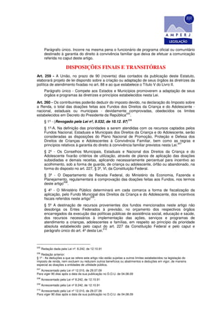 Parágrafo único. Incorre na mesma pena o funcionário de programa oficial ou comunitário
        destinado à garantia do direito à convivência familiar que deixa de efetuar a comunicação
        referida no caput deste artigo.

                        DISPOSIÇÕES FINAIS E TRANSITÓRIAS
Art. 259 - A União, no prazo de 90 (noventa) dias contados da publicação deste Estatuto,
elaborará projeto de lei dispondo sobre a criação ou adaptação de seus órgãos às diretrizes da
política de atendimento fixadas no art. 88 e ao que estabelece o Título V do Livro II.
        Parágrafo único - Compete aos Estados e Municípios promoverem a adaptação de seus
        órgãos e programas às diretrizes e princípios estabelecidos nesta Lei.
Art. 260 - Os contribuintes poderão deduzir do imposto devido, na declaração do Imposto sobre
a Renda, o total das doações feitas aos Fundos dos Direitos da Criança e do Adolescente -
nacional, estaduais ou municipais - devidamente comprovadas, obedecidos os limites
                                                     205
estabelecidos em Decreto do Presidente da República .
                                                                    206
        § 1º - (Revogado pela Lei nº, 9.532, de 10.12. 97)
        § 1º-A. Na definição das prioridades a serem atendidas com os recursos captados pelos
        Fundos Nacional, Estaduais e Municipais dos Direitos da Criança e do Adolescente, serão
        consideradas as disposições do Plano Nacional de Promoção, Proteção e Defesa dos
        Direitos de Crianças e Adolescentes à Convivência Familiar, bem como as regras e
                                                                                              207
        princípios relativos à garantia do direito à convivência familiar previstos nesta Lei.
        § 2º - Os Conselhos Municipais, Estaduais e Nacional dos Direitos da Criança e do
        Adolescente fixarão critérios de utilização, através de planos de aplicação das doações
        subsidiadas e demais receitas, aplicando necessariamente percentual para incentivo ao
        acolhimento, sob a forma de guarda, de criança ou adolescente, órfão ou abandonado, na
        forma do disposto no art. 227, § 3º, Vl, da Constituição Federal.
        § 3º - O Departamento da Receita Federal, do Ministério da Economia, Fazenda e
        Planejamento, regulamentará a comprovação das doações feitas aos Fundos, nos termos
                    208
        deste artigo .
        § 4º - O Ministério Público determinará em cada comarca a forma de fiscalização da
        aplicação, pelo Fundo Municipal dos Direitos da Criança e do Adolescente, dos incentivos
                                      209
        fiscais referidos neste artigo .
        § 5º A destinação de recursos provenientes dos fundos mencionados neste artigo não
        desobriga os Entes Federados à previsão, no orçamento dos respectivos órgãos
        encarregados da execução das políticas públicas de assistência social, educação e saúde,
        dos recursos necessários à implementação das ações, serviços e programas de
        atendimento a crianças, adolescentes e famílias, em respeito ao princípio da prioridade
        absoluta estabelecido pelo caput do art. 227 da Constituição Federal e pelo caput e
                                             210
        parágrafo único do art. 4º desta Lei.



205
      Redação dada pela Lei nº. 8.242, de 12.10.91
206
   Redação anterior:
§ 1º - As deduções a que se refere este artigo não estão sujeitas a outros limites estabelecidos na legislação do
imposto de renda, nem excluem ou reduzem outros benefícios ou abatimentos e deduções em vigor, de maneira
especial as doações a entidades de utilidade pública.
207
   Acrescentado pela Lei nº 12.010, de 29.07.09
Para viger 90 dias após a data da sua publicação no D.O.U. de 04.08.09
208
      Acrescentado pela Lei nº 8.242, de 12.10.91
209
      Acrescentado pela Lei nº 8.242, de 12.10.91
210
   Acrescentado pela Lei nº 12.010, de 29.07.09
Para viger 90 dias após a data da sua publicação no D.O.U. de 04.08.09
 