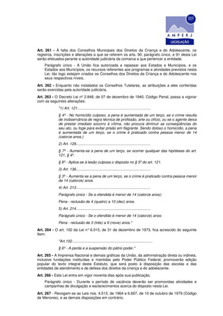 Art. 261 - À falta dos Conselhos Municipais dos Direitos da Criança e do Adolescente, os
registros, inscrições e alterações a que se referem os arts. 90, parágrafo único, e 91 desta Lei
serão efetuados perante a autoridade judiciária da comarca a que pertencer a entidade.
    Parágrafo único - A União fica autorizada a repassar aos Estados e Municípios, e os
    Estados aos Municípios, os recursos referentes aos programas e atividades previstos nesta
    Lei, tão logo estejam criados os Conselhos dos Direitos da Criança e do Adolescente nos
    seus respectivos níveis.
Art. 262 - Enquanto não instalados os Conselhos Tutelares, as atribuições a eles conferidas
serão exercidas pela autoridade judiciária.
Art. 263 - O Decreto Lei nº 2.848, de 07 de dezembro de 1940, Código Penal, passa a vigorar
com as seguintes alterações:
            "1) Art. 121.......................................................................
            § 4º - No homicídio culposo, a pena é aumentada de um terço, se o crime resulta
            de inobservância de regra técnica de profissão, arte ou ofício, ou se o agente deixa
            de prestar imediato socorro à vítima, não procura diminuir as conseqüências do
            seu ato, ou foge para evitar prisão em flagrante. Sendo doloso o homicídio, a pena
            é aumentada de um terço, se o crime é praticado contra pessoa menor de 14
            (catorze anos.)
            2) Art. 129........................................................................
            § 7º - Aumenta-se a pena de um terço, se ocorrer qualquer das hipóteses do art.
            121, § 4º.
            § 8º - Aplica-se à lesão culposa o disposto no § 5º do art. 121.
            3) Art. 136........................................................................
            § 3º - Aumenta se a pena de um terço, se o crime é praticado contra pessoa menor
            de 14 (catorze) anos.
            4) Art. 213........................................................................
            Parágrafo único - Se a ofendida é menor de 14 (catorze anos):
            Pena - reclusão de 4 (quatro) a 10 (dez) anos.
            5) Art. 214........................................................................
            Parágrafo único - Se o ofendido é menor de 14 (catorze) anos:
            Pena - reclusão de 3 (três) a 9 (nove) anos."
Art. 264 - O art. 102 da Lei n° 6.015, de 31 de dezembro de 1973, fica acrescido do seguinte
Item:
            "Art.102..............................................................................
            § 6º - A perda e a suspensão do pátrio poder."
Art. 265 - A Imprensa Nacional e demais gráficas da União, da administração direta ou indireta,
inclusive fundações instituídas e mantidas pelo Poder Público Federal, promoverão edição
popular do texto integral deste Estatuto, que será posto à disposição das escolas e das
entidades de atendimento e de defesa dos direitos da criança e do adolescente.
Art. 266 - Esta Lei entra em vigor noventa dias após sua publicação.
    Parágrafo único - Durante o período de vacância deverão ser promovidas atividades e
    campanhas de divulgação e esclarecimentos acerca do disposto nesta Lei.
Art. 267 - Revogam-se as Leis nos. 4.513, de 1964 e 6.697, de 10 de outubro de 1979 (Código
de Menores), e as demais disposições em contrário.
 