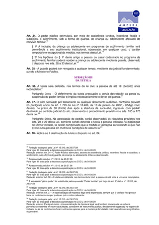 Art. 34. O poder público estimulará, por meio de assistência jurídica, incentivos fiscais e
subsídios, o acolhimento, sob a forma de guarda, de criança ou adolescente afastado do
                  18
convívio familiar.
     § 1º A inclusão da criança ou adolescente em programas de acolhimento familiar terá
     preferência a seu acolhimento institucional, observado, em qualquer caso, o caráter
                                                              19
     temporário e excepcional da medida, nos termos desta Lei.
     § 2º Na hipótese do § 1º deste artigo a pessoa ou casal cadastrado no programa de
     acolhimento familiar poderá receber a criança ou adolescente mediante guarda, observado
                                            20
     o disposto nos arts. 28 a 33 desta Lei.
Art. 35 - A guarda poderá ser revogada a qualquer tempo, mediante ato judicial fundamentado,
ouvido o Ministério Público.

                                                   SUBSEÇÃO III
                                                    DA TUTELA

Art. 36. A tutela será deferida, nos termos da lei civil, a pessoa de até 18 (dezoito) anos
            21
incompletos.
     Parágrafo único - O deferimento da tutela pressupõe a prévia decretação da perda ou
                                                                             22
     suspensão do poder familiar e implica necessariamente o dever de guarda.
Art. 37. O tutor nomeado por testamento ou qualquer documento autêntico, conforme previsto
no parágrafo único do art. 1.729 da Lei nº 10.406, de 10 de janeiro de 2002 - Código Civil,
deverá, no prazo de 30 (trinta) dias após a abertura da sucessão, ingressar com pedido
destinado ao controle judicial do ato, observando o procedimento previsto nos arts. 165 a 170
          23
desta Lei.
     Parágrafo único. Na apreciação do pedido, serão observados os requisitos previstos nos
     arts. 28 e 29 desta Lei, somente sendo deferida a tutela à pessoa indicada na disposição
     de última vontade, se restar comprovado que a medida é vantajosa ao tutelando e que não
                                                              24
     existe outra pessoa em melhores condições de assumi-la.
Art. 38 - Aplica-se à destituição da tutela o disposto no art. 24.



18
  Redação dada pela pela Lei nº 12.010, de 29.07.09
Para viger 90 dias após a data da sua publicação no D.O.U. de 04.08.09
Redação anterior: Art. 34 - O Poder Público estimulará, através de assistência jurídica, incentivos fiscais e subsídios, o
acolhimento, sob a forma de guarda, de criança ou adolescente órfão ou abandonado.
19
  Acrescentado pela Lei nº 12.010, de 29.07.09
Para viger 90 dias após a data da sua publicação no D.O.U. de 04.08.09
20
  Acrescentado pela Lei nº 12.010, de 29.07.09
Para viger 90 dias após a data da sua publicação no D.O.U. de 04.08.09
21
  Redação dada pela pela Lei nº 12.010, de 29.07.09
Para viger 90 dias após a data da sua publicação no D.O.U. de 04.08.09
Redação anterior: Art. 36 - A tutela será deferida, nos termos da lei civil, a pessoa de até vinte e um anos incompletos.
22
  A expressão “pátrio poder” foi substituída pela expressão “Poder familiar” por força do art. 3º da Lei n° 12.010, de
29.07.09
23
  Redação dada pela pela Lei nº 12.010, de 29.07.09
Para viger 90 dias após a data da sua publicação no D.O.U. de 04.08.09
Redação anterior: Art. 37 - A especialização de hipoteca legal será dispensada, sempre que o tutelado não possuir
bens ou rendimentos ou por qualquer outro motivo relevante.
24
  Redação dada pela pela Lei nº 12.010, de 29.07.09
Para viger 90 dias após a data da sua publicação no D.O.U. de 04.08.09
Redação anterior: Parágrafo único - A especialização de hipoteca legal será também dispensada se os bens,
porventura existentes em nome do tutelado, constarem de instrumento público, devidamente registrado no registro de
imóveis, ou se os rendimentos forem suficientes apenas para a mantença do tutelado, não havendo sobra significativa
ou provável.
 