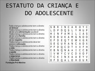 ESTATUTO DA CRIANÇA E
     DO ADOLESCENTE
   Toda criança e adolescente tem o direito
   de brincar
   Toda criança e adolescente tem o direito
   de ter uma alimentação saudável
   Toda criança e adolescente tem o direito
   de ter uma família
   Toda criança e adolescente tem o direito
   de ter respeito
   Toda criança e adolescente deve ter
   acesso à educação
   Toda criança e adolescente tem o direito
   a vida
   Toda criança e adolescente tem o direito
   a saúde
   Toda criança e adolescente tem o direito
   a segurança
   Toda criança e adolescente tem o direito
   a liberdade
Fundação Pró Menino
 