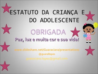ESTATUTO DA CRIANÇA E
     DO ADOLESCENTE

 Paz, luz e muita cor e sua vida!
 www.slideshare.net/Guaraciara/presentations
                 @guarallopes
        guaraciara.lopes@gmail.com
 