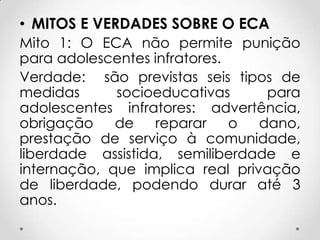 • MITOS E VERDADES SOBRE O ECA
Mito 1: O ECA não permite punição
para adolescentes infratores.
Verdade: são previstas seis tipos de
medidas socioeducativas para
adolescentes infratores: advertência,
obrigação de reparar o dano,
prestação de serviço à comunidade,
liberdade assistida, semiliberdade e
internação, que implica real privação
de liberdade, podendo durar até 3
anos.
 